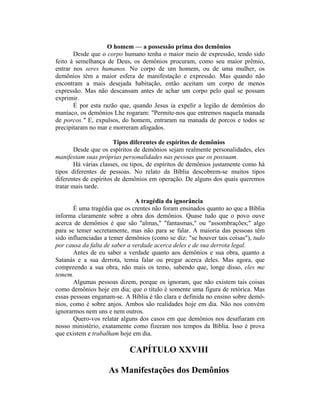 O homem — a possessão prima dos demônios
Desde que o corpo humano tenha o maior meio de expressão, tendo sido
feito à semelhança de Deus, os demônios procuram, como seu maior prêmio,
entrar nos seres humanos. No corpo de um homem, ou de uma mulher, os
demônios têm a maior esfera de manifestação e expressão. Mas quando não
encontram a mais desejada habitação, então aceitam um corpo de menos
expressão. Mas não descansam antes de achar um corpo pelo qual se possam
exprimir.
É por esta razão que, quando Jesus ia expelir a legião de demônios do
maníaco, os demônios Lhe rogaram: "Permite-nos que entremos naquela manada
de porcos." E, expulsos, do homem, entraram na manada de porcos e todos se
precipitaram no mar e morreram afogados.
Tipos diferentes de espíritos de demônios
Desde que os espíritos de demônios sejam realmente personalidades, eles
manifestam suas próprias personalidades nas pessoas que os possuam.
Há várias classes, ou tipos, de espíritos de demônios justamente como há
tipos diferentes de pessoas. No relato da Bíblia descobrem-se muitos tipos
diferentes de espíritos de demônios em operação. De alguns dos quais queremos
tratar mais tarde.
A tragédia da ignorância
É uma tragédia que os crentes não foram ensinados quanto ao que a Bíblia
informa claramente sobre a obra dos demônios. Quase tudo que o povo ouve
acerca de demônios é que são "almas," "fantasmas," ou "assombrações;" algo
para se temer secretamente, mas não para se falar. A maioria das pessoas têm
sido influenciadas a temer demônios (como se diz: "se houver tais coisas"), tudo
por causa da falta de saber a verdade acerca deles e de sua derrota legal.
Antes de eu saber a verdade quanto aos demônios e sua obra, quanto a
Satanás e a sua derrota, temia falar ou pregar acerca deles. Mas agora, que
compreendo a sua obra, não mais os temo, sabendo que, longe disso, eles me
temem.
Algumas pessoas dizem, porque os ignoram, que não existem tais coisas
como demônios hoje em dia; que o título é somente uma figura de retórica. Mas
essas pessoas enganam-se. A Bíblia é tão clara e definida no ensino sobre demô-
nios, como é sobre anjos. Ambos são realidades hoje em dia. Não nos convém
ignorarmos nem uns e nem outros.
Quero-vos relatar alguns dos casos em que demônios nos desafiaram em
nosso ministério, exatamente como fizeram nos tempos da Bíblia. Isso é prova
que existem e trabalham hoje em dia.
CAPÍTULO XXVIII
As Manifestações dos Demônios
 