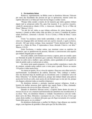 1. Os demônios falam
Relata-se, repetidamente, na Bíblia como os demônios falavam. Falavam
por meio das faculdades das pessoas de que se apossavam, mesmo como teu
espírito fala (isto é, tu falas) por meio de tua língua e cordas vocais.
"Porque tinha curado a muitos de tal maneira que todos quantos tinham
algum mal se arrojavam sobre Ele, para Lhe tocarem. E os espíritos imundos,
vendo-O, prostavam-se diante d Ele, e clamavam, dizendo: Tu és o Filho de
Deus," Marcos 3.10,11.
"Ao pôr do sol, todos os que tinham enfermos de várias doenças Lhos
traziam; e, pondo as mãos sobre cada um deles, os curava. E também de muitos
saíam demônios, clamando e dizendo: Tu és o Cristo, o Filho de Deus," Lucas
4.40,41.
Cristo "os ensinava como tendo autoridade, e não como os escribas, E
estava na sinagoga deles um homem com um espírito imundo, o qual exclamou,
dizendo: Ah! que temos contigo, Jesus nazareno? Vieste destruir-nos? Bem sei
quem és: o Santo de Deus. E repreendeu-o Jesus, dizendo: Cala-te e sai dele,"
Marcos 1.22-25.
Estas Escrituras, e muitas outras, nos mostram como os espíritos de
demônios, que se apoderavam de pessoas, falavam e conversavam com aqueles
que tinham chegado para os expelir.
Em certa cidade, certo homem nos trouxe a esposa, para ser curada e para
ser libertada do poder do demônio que a oprimia. Disseram-me que não podiam
entrar no culto com a mulher e que, portanto, estava guardada em um quarto ao
lado do prédio onde se realizavam os cultos.
Ao entrar neste quarto pequeno, vi lá uma mulher corpulenta e muito alta
de estatura, sentada numa cadeira com o rosto para a parede. Pesava ao menos
110 quilos e tinha muita força.
Ao entrar no quarto, ela se virou de repente e fitou-me com olhar terrível e
mal-humorado. Levantando-se da cadeira, disse-me: "Ora, conheço o senhor.
Eles me disseram hoje de manhã que eu encontraria com o verdadeiro servo de
Deus Altíssimo." (A família admirou-se, porque não tinham falado uma palavra
acerca de levá-la ao culto, nem acerca de um homem que ia orar por ela, porque
ela chegara a detestar todas as reuniões religiosas.)
Os demônios temiam e, portanto, queriam parecer religiosos. (Lede a
história da mulher possessa dum espírito que seguia Paulo e Silas, clamando:
"Estes homens são servos do Deus Altíssimo," Atos 16.)
Quando os demônios falavam assim, o Espírito Santo dentro de mim se
moveu em ira ao ver a maneira mal-humorada dos demônios me reconhecerem. E
eu disse: "Sim, vós demônios falastes a verdade. Encontram-se com um verda-
deiro servo de Deus Altíssimo e esconjuro-vos em o Nome de Jesus Cristo que
saiam desta mulher e se afastem dela para que ela fique novamente sã e normal.
Saiam dela agora, eu vos ordeno."
Os demônios obedeceram, a mulher foi liberta e logo abraçou seu marido
alegre, com lágrimas de gratidão a Deus pelo que Ele lhe tinha feito.
 