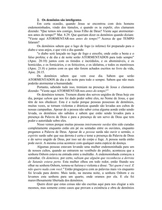 2. Os demônios são inteligentes
Em certa ocasião, quando Jesus se encontrou com dois homens
endemoninhados, vindo dos túmulos, e quando os ia expelir, eles clamaram
dizendo: "Que temos nós contigo, Jesus Filho de Deus? Vieste aqui atormentar-
nos antes do tempo?" Mat. 8.29. Que queriam dizer os demônios quando diziam:
"Vieste aqui ATORMENTAR-nos antes do tempo?" Acerca de que TEMPO
falaram?
Os demônios sabem que o lago de fogo (o inferno) foi preparado para o
diabo e seus anjos, e que virá o dia quando
"o diabo será lançado no lago de fogo e enxofre, onde estão a besta e o
falso profeta; e de dia e de noite serão ATORMENTADOS para todo sempre"
(Apoc. 20.10) juntos com os tímidos e incrédulos, e os abomináveis, e os
homicidas, e os fornicários, e os feiticeiros, e os idolatras, e todos os mentirosos
(Apoc. 21.8) e juntos com os que não forem achados escritos no livro da vida,
Apoc. 20.15.
Os demônios sabem que vem esse dia. Sabem que serão
ATORMENTADOS de dia e de noite para todo o sempre. Sabem que não mais
poderão atormentar a humanidade.
Portanto, sabendo tudo isso, tremiam na presença de Jesus e clamaram
dizendo: "Vieste aqui ATORMENTAR-nos antes do tempo?"
Os demônios temem. Tremem diante dos servos ungidos de Deus hoje em
dia, porque sabem que nos foi dado poder sobre eles, no Nome de Jesus, e que
têm de nos obedecer. Esta é a razão porque pessoas possessas de demônios,
muitas vezes, se tornam violentas e drásticas quando são levadas aos cultos de
nossas campanhas. Apesar de a pessoa não saber coisa alguma aonde estão sendo
levada, os demônios são sabidos e sabem que estão sendo levados para a
presença da Palavra de Deus e para a presença de um servo de Deus que tem
poder e autoridade sobre eles.
Nisso vemos porque muitas pessoas inteiramente surdas têm sido curadas
completamente enquanto estão em pé ou sentadas entre os ouvintes, enquanto
pregamos a Palavra de Deus. Apesar de a pessoa surda não ouvir o sermão, o
espírito surdo sabe que sua derrota é certa e teme a presença da Palavra de Deus
e do servo ungido de Deus, por isso sai do corpo e foge. A pessoa surda então
pode ouvir. A mesma coisa acontece com qualquer outra espécie de doença.
Algumas pessoas estavam levando uma mulher endemoninhada para um
de nossos cultos, quando ao entrarem no vestíbulo do prédio, aconteceu que a
senhora Osborn estava na entrada entre a multidão. A endemoninhada começou a
estranhar. Os demônios, por certo, sabiam que alguém que reconhecia a derrota
de Satanás estava perto. Esta mulher olhou em todo redor, então fitando seu
olhar na senhora Osborn, tornou-se furiosa e violenta e disse: "Sei quem é você. E
não quero nada com você." Então praguejava com as palavras mais vis enquanto
foi levada para dentro. Mais tarde, na mesma noite, a senhora Osborn e eu
levamos esta senhora para um quarto, onde oramos por ela. E ela foi
maravilhosamente libertada dos demônios.
Quero dizer que estas coisas não são escritas aqui para nos elogiar a nós
mesmos, mas somente como casos que provam a existência e obra de demônios
 