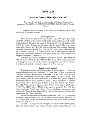 CAPÍTULO I
Quantas Pessoas Deus Quer Curar?
"Eu tirarei do meio de ti as enfermidades... O número dos teus dias
cumprirei," Êxodo 23.25,26. "EU SOU O SENHOR QUE TE SARA," Êxodo
15.26.
O propósito desta mensagem é de levar-te a reconhecer que a Bíblia
ensina, que, se estiveres enfermo:
Deus te quer curar
Antes de estares plenamente convencido de que Deus quer que estejas
com BOA SAÚDE, haverá sempre dúvida na tua mente, se ficarás curado ou não.
Enquanto houver dúvida na tua mente se ficarás ou não bom, não pode existir a
perfeita fé, e antes de pores em atividade a tua fé, sem duvidar nem vacilar,
nunca, talvez, ficarás são. "Sem fé é impossível agradar-Lhe; porque é necessário
que aquele que se aproxima de Deus creia que Ele existe, e que é galardoador dos
que O buscam," Hebreus 11.6. "Peça-a, porém, com fé, não duvidando; porque o
que duvida é semelhante à onda do mar, que é levada pelo vento, e lançada de
uma para outra parte," Tiago 1.6,7.
Quando o povo estiver plenamente convencido de que DEUS O QUER
SARAR, e que NAO É A VONTADE DE DEUS que esteja doente, acontecerá
como sempre, pessoas são curadas quando oramos por elas, ou antes de orarmos.
O conhecimento disto é a base sobre a qual a fé perfeita pode agir.
Deus é honesto ou não?
À uma certa senhora, perplexa acerca da fé, que me disse — "Parece-me
impossível mesmo ter fé para ser curada" — eu lhe disse — "Tem certeza de que
Deus quer cumprir a Sua promessa na senhora?" "0, por certo" — ela afirmou.
"Isso é fé" assegurei-lhe. E acrescentei: "Não é simples?" E ela foi curada, "Deus
não é homem, para que minta; nem filho do homem, para que se arrependa.
Porventura diria Ele, e não o faria? ou falaria, e não o confirmaria?" Números
23.19. "Nem uma só palavra caiu de todas as Suas boas palavras que falou," I
Reis 8.56. "Para sempre, ó Senhor, a Tua Palavra permanece no céu," Salmo
119.89. "Eu VELO sobre a Minha Palavra para a cumprir," Jer. 1.12. Esta
palavra traduzida "velar" quer dizer: "Exercer vigilância, interessar-se com
grande zelo." Em todo Seu poder infinito, Deus "se interessa com grande zelo"
para cumprir Sua Palavra. Crê nisso.
Não encontramos base alguma para duvidar de Deus! Diz o evangelista,
Bosworth: "Não duvides de Deus. Se não podes evitar de duvidar, DUVIDA DE
TUAS DÚVIDAS, porque não merecem confiança, mas nunca duvides de Deus,
nem de Sua palavra."
Disse D. L. Moody: "Haverá razão para não ter fé em Deus? Deus jamais
falhou em cumprir uma de Suas promessas? Qual o cético ou descrente que pode
 