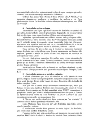 com autoridade sobre eles, tentaram adquirir algo de mais vantagem para eles,
dizendo: "Nós nos calamos hoje, mas amanhã falaremos."
Ordenei-lhes, então: "Em o Nome de Jesus SAIAM DELA AGORA." Os
demônios obedeceram, mudou-se o semblante da senhora e ela ficou
gloriosamente liberta. Os demônios resistem não querendo entregar-se, mas TÊM
de obedecer.
4. Os demônios pedem reforços
Jesus ensinou uma lição, significativa acerca dos demônios, no capítulo 12
de Mateus. Essas verdades têm sido grandemente desprezadas em nossos púlpitos
hoje em dia, tanto como outras doutrinas bíblicas acerca dos demônios.
"Quando o espírito imundo tem saído do homem, anda por lugares áridos,
buscando repouso, e não o encontra. Então diz: Voltarei para a minha casa donde
saí. E, voltando, acha-a desocupada, varrida e adornada. Então vai, e leva con-
sigo outros sete espíritos piores do que ele, e, entrando habitam ali; e são os
últimos atos desse homem piores do que os primeiros," Mateus 12.43-45.
Neste versículo há prova clara que é possível os demônios chamarem
outros demônios para reforçá-los e entrar de novo na pessoa de que haviam sido
expulsos, quando a pessoa de quem haviam sido expulsos se descuida de
consagrar sua vida a Cristo.
No caso citado acima, o demônio foi expulso, mas a pessoa não cuidou de
encher seu coração de boas coisas. Portanto, o demônio chamou outros espíritos
piores que ele mesmo, e entraram e habitaram ali e o último estado desse homem
era pior do que o primeiro.
Jesus realmente falava muito seriamente ao paralítico, depois de curado,
quando disse: "Não peques mais, para que te não suceda alguma coisa pior," João
5.14.
5. Os demônios apossam-se sozinhos ou juntos
Já vimos claramente que, onde um demônio se pode apossar de uma
pessoa, ele pode chamar outros para ajudá-lo, e enquanto um pode fracassar, com
força unida de mais de um, pode vencer, em casos de pessoas não dedicadas de
todo o coração a Cristo.
Mas que todo o crente esteja inteiramente convencido que, ainda que
Satanás enviasse uma legião de demônios para nos assaltar, eles teriam de recuar
em inteira derrota, porque nos foi dada autoridade sobre TODOS os demônios, e
porque está escrito que "vindo o inimigo como uma torrente de águas, o Espírito
do Senhor arvorará contra ele a sua bandeira," Isa. 59.19. A Palavra de Deus
moldada em nossas vidas nos assegura este fato.
A filha de uma mulher siro-fenícia ficou possessa por "um demônio." 0
demônio saiu da menina quando se concretizava a fé.
Maria Madalena ficou possessa por sete demônios, mas todos saíram
quando Jesus lhes ordenou.
O maníaco dos túmulos ficou possesso por uma "legião" de demônios,
eles obedeceram à ordem do Senhor e saíram.
Fiquemos certos, que, seja um demônio, sete demônios, ou uma legião de
espíritos, TODOS têm de obedecer à ordem do servo de Deus, dada em o Nome
 