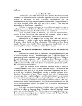 de Jesus.
O caso de certo velho
Levaram certo velho à fila para oração. Seus parentes disseram que sofria
de artrite e de mente enfraquecida. Jamais me esquecerei o que senti, quando esse
homem se aproximou de mim. Reconheci imediatamente que era
endemoninhado, mas como era esquisita a sua personalidade! Antes de eu saber o
que dizia, coloquei minha mão sobre sua testa e ordenei: "Vós, espíritos
excêntricos, saí deste homem e ide embora."
No início, os parentes mostraram-se surpreendidos que eu dissesse que o
velho estava possesso de demônios. Mas logo que mandei os espíritos deixarem o
homem, uma voz respondeu: "Nós não sairemos. Não sairemos."
Fiquei indignado contra os demônios, que ousavam desobedecer-me,
quando eu sabia que deviam fazer como eu lhes ordenara. Ordenei de novo:
"Obedecei-me e saí agora, conjuro-vos, em Nome de Jesus."
Imediatamente a voz respondeu em terríveis tons: "Pois não; sairemos.
Sim, sairemos" . .. então o velho sorriu, seus olhos tornaram-se normais, e
levantou a mão e fitando-me, disse calmamente: "Ò louvado seja Deus! Estou
curado! Sei que estou curado." Ficou completamente transformado em um
momento, não sofria mais de artrite, e a família chorou de gozo.
6. Os demônios reconhecem e obedecem aos que têm autoridade
sobre eles
Repetidamente, quando Jesus se encontrava com os endemoninnados, os
demônios clamavam, dizendo: "Bem sabemos quem és. És o Filho de Deus," ou
palavras semelhantes; e ainda o fazem. A senhora disse a sra. Osborn: "Sei quem
é você. E não quero nada com você," e a velha me disse: "Conheço o senhor.
Eles me disseram hoje de manhã que eu me encontraria com o verdadeiro servo
de Deus Altíssimo." Há ainda casos de tais acontecimentos, de vez em quando.
Era assim no ministério de Paulo.
"Alguns dos exorcistas judeus ambulantes tentavam invocar o Nome do
Senhor Jesus sobre os que tinham espíritos malignos, dizendo: Esconjuro-vos por
Jesus a quem Paulo prega. E os que faziam isto eram sete filhos de Ceva, judeu,
principal dos sacerdotes. Respondendo, porém, o espírito maligno, disse:
Conheço a Jesus, e bem sei quem é Paulo; mas vós quem sois? E, saltando neles
o homem que tinha o espírito maligno, e assenhorando-se de dois, pode mais do
que eles; de tal maneira que, nus e feridos, fugiram daquela casa," Atos 19.13-16.
Isso prova que os demônios conhecem os que têm autoridade sobre eles.
Conheciam a Jesus e conheciam a Paulo, mas quanto a esses sete filhos de Ceva
que os tentaram expelir, somente para ganhar fama, os demônios zombaram e se
assenhorearam deles.
Deus ungiu a Jesus de Nazaré com o Espírito Santo e com virtude" (Atos
10.38), e foi o Espírito Santo que disse: "Apartai-me a Barnabé e a Saulo para a
obra a que os tenho chamado," Atos 13.2. As duas pessoas que os demônios con-
fessavam eram ambas ungidas com o Espírito Santo, o poder de Deus. O diabo
conhece tais pessoas e lhes obedece.
 