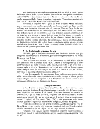 Mas o relato deste acontecimento deve, certamente, servir a todos a nunca
brincarem com o diabo. A todo o crente verdadeiro foi dado poder e autoridade
sobre TODOS os demônios, e eles nunca devem recear nem vacilar em desem-
penhar essa autoridade. Porque Jesus disse claramente: "Estes sinais seguirão aos
que crerem . .. Em Meu Nome expulsarão demônios."
Menciono o seguinte, para o gozo de todo o crente: Maria Madalena
estava possessa de sete demônios, contudo, um homem, ungido de Deus, expeliu
todos os sete demônios. Ao contrário, nó caso dos filhos de Ceva, havia sete
homens, mas nenhum deles era servo ungido por Deus, e todos esses sete homens
não podiam expelir um só demônio. Mas esse demônio sozinho assenhoreou-se
de todos os sete homens, e assim fugiram nus e feridos. Como era grande o
contraste! Prova, certamente, que. toda a força e sabedoria naturais dos homens é
inútil no conflito contra o adversário da humanidade, o diabo; no entanto, todos
os demônios no inferno não podem fazer coisa alguma contra um dos crentes
verdadeiros, ungidos por Deus. E prova claramente que os demônios conhecem e
obedecem aos que têm poder sobre eles.
7. Os demônios são a causa de doença
Este fato, que se descobre claramente nas Escrituras, servirá, aos que
chegarem a compreendê-lo plenamente, para aumentar grandemente a sua fé em
Deus pela cura divina.
Certo pregador, que assistira a certo culto em que preguei sobre a relação
dos demônios com a doença, disse: "Rev. Osborn, a mensagem hoje à noite
contribuiu mais que outra coisa que tenho ouvido, para eu ter fé em Deus para a
cura de todas as doenças. Sabendo que a doença é a investida de Satanás contra
nossos corpos, antes de uma benção de Deus, vou resistir a obra de Satanás,
repreendê-lo e desempenhar meu domínio sobre ele."
A vida deste pregador foi transformada desde então, mesmo como a minha
vida e meu ministério foram transformados na noite em que a minha querida
esposa chegou à casa da campanha do Rev. Branham e me contou acerca de sua
mensagem sobre a obra dos demônios na doença.
A origem da doença
O Rev. Branham explicou claramente: "Toda doença tem uma vida — um
germe que a faz funcionar. Essa vida maligna do germe não veio de Deus, porque
mata e destrói a vida humana. É de Satanás. É esta vida maligna, ou "espírito de
enfermidade," que dá vida à doença, ao germe em desenvolvimento, mesmo
como nosso espírito dá vida ao nosso corpo. E mesmo como o nosso corpo,
quando o espírito sai dele morre (Tiago 2.26) e volta para o pó, assim nossa
doença, quando o "espírito de enfermidade" é expelido, morre e desaparece.
"Todos nós partimos de um germe miudinho. A vida desse germe veio de
Deus. Nosso corpo, vivendo pelo germe ou espírito de vida que Deus fez existir,
cresceu e se desenvolveu até chegar a ser um corpo humano, completo.
"Enquanto essa vida, ou espírito, permanecer no corpo, o corpo continua a
viver. Mas quando o espírito abandona o corpo, o corpo morre, apodrece e volta
ao pó."
 