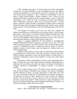 O Rev. Branham prosseguiu: "É desta maneira que tantas enfermidades
começam de um germe diminuto, de uma vida maligna, de uma vida satânica,
enviada para permanecer no corpo humano, possuí-lo e destruí-lo por meio de
uma doença terrível. Enquanto a vida, o "espírito de enfermidade," existir no
corpo, o germe desenvolvendo, a doença continua a viver e fazer sua obra
destrutiva. Mas logo ao expelir do corpo o espírito maligno, a vida, o "espírito de
enfermidade," em o Nome de Jesus, essa doença, ou germe desenvolvendo,
morre. Apodrecerá e passará do corpo. Isso é o processo da cura. A vida da
doença, do germe se desenvolvendo, é repreendida e expulsa. Então os efeitos da
doença (do germe desenvolvendo), desaparecerão logo. Quando somos curados
milagrosamente a obra, naturalmente, está feita instantaneamente pelo poder de
Deus.
"Por exemplo: Um câncer é uma coisa viva. Sua vida é satânica. Os
médicos concordam que, se descobrissem um meio para matar a vida do câncer,
para expelir a vida do câncer, os efeitos do câncer desapareceriam do corpo. Mas
há duas vidas guerreando uma à outra: a VIDA do câncer e a VIDA do nosso
corpo. Até hoje, qualquer remédio usado para destruir a vida do câncer deve ser
de tal força que destruiria a vida do corpo em que o câncer vive.
"Qual é a solução? SOMENTE FÉ NO PODER E AUTORIDADE
SOBRENATURAIS DE DEUS! Segundo as Escrituras, Jesus disse: "Em meu
Nome expulsarão demônios. Em Nome de Jesus Cristo, nós como crentes, temos
o direito, e autoridade de expelir o "espírito (ou vida) de câncer." É satânico!
Quando o espírito, a vida do câncer, que é de Satanás, sai, o câncer morre, e os
efeitos desaparecerão."
Quando a minha esposa me contou tudo isso, falado pelo irmão Branham,
e como presenciou a cura do povo, então tudo começou a esclarecer para mim.
Muitas Escrituras começaram a tomar seus devidos lugares na minha mente e o
ministério da libertação tornou-se uma realidade viva para mim, desde aquele
momento.
Resolvemos: "Então a enfermidade é do diabo e temos autoridade sobre o
diabo em Nome de Jesus. Então vamos chamar os enfermos. Repreenderemos o
diabo que tem escravizado e possuído seus corpos com doenças. Expeliremos os
malignos "espíritos de enfermidades;" as doenças morrerão, e os enfermos
sararão."
Disse à minha corajosa esposa: "Õ aleluia! Vamos anunciar um grande
culto de cura divina para o domingo à noite, na igreja." Isso fizemos. E chegaram
trazendo enfermos de perto e de longe. Impusemos as mãos sobre eles como
Jesus nos comissionou em Marcos 16. Repreendemos os espíritos de doenças e
os expelimos em Nome de Jesus. Sabemos que a obra foi feita. Os enfermos
sararam, como Jesus dissera: O povo começou a dizer em toda parte: "Oraram
por mim e agora estou curado!" "Tinha um tumor e agora já desapareceu!" "0
câncer que eu tinha desapareceu dentro de algumas horas depois da oração!" "As
úlceras do estômago sararam. Não existem mais!"
Curai enfermos e expulsai demônios
Agora é fácil compreender esta Escritura: "Trouxeram-Lhe (a Jesus)
 