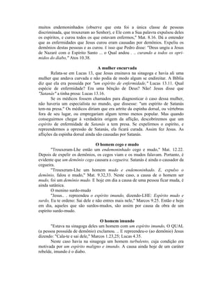 muitos endemoninhados (observe que esta foi a única classe de pessoas
discriminada, que trouxeram ao Senhor), e Ele com a Sua palavra expulsou deles
os espíritos, e curou todos os que estavam enfermos," Mat. 8.16. Dá a entender
que as enfermidades que Jesus curou eram causadas por demônios. Expeliu os
demônios destas pessoas e as curou. É isso que Pedro disse: "Deus ungiu a Jesus
de Nazaré com o Espírito Santo ... o Qual andou . .. curando a todos os opri-
midos do diabo," Atos 10.38.
A mulher encurvada
Relata-se em Lucas 13, que Jesus ensinava na sinagoga e havia ali uma
mulher que andava curvada e não podia de modo algum se endireitar. A Bíblia
diz que ela era possuída por "um espírito de enfermidade," Lucas 13.11. Qual
espécie de enfermidade? Era uma bênção de Deus? Não! Jesus disse que
"Satanás" a tinha presa: Lucas 13.16.
Se os médicos fossem chamados para diagnosticar ò caso dessa mulher,
não haveria um especialista no mundo, que dissesse: "um espírito de Satanás
tem-na presa." Os médicos diriam que era artrite da espinha dorsal, ou vértebras
fora de seu lugar, ou empregariam algum termo menos popular. Mas quando
conseguirmos chegar à verdadeira origem da aflição, descobriremos que um
espírito de enfermidade de Satanás a tem presa. Se expelirmos o espírito, e
repreendermos a opressão de Satanás, ela ficará curada. Assim fez Jesus. As
aflições da espinha dorsal ainda são causadas por Satanás.
O homem cego e mudo
"Trouxeram-Lhe então um endemoninhado cego e mudo," Mat. 12.22.
Depois de expelir os demônios, os cegos viam e os mudos falavam. Portanto, é
evidente que um demônio cego causara a cegueira. Satanás é ainda o causador da
cegueira.
"Trouxeram-Lhe um homem mudo e endemoninhado. E, expulso o
demônio, falou o mudo," Mat. 9.32,33. Neste caso, a causa de o homem ser
mudo, foi um demônio mudo. E hoje em dia a causa de uma pessoa ficar muda, é
ainda satânica.
O menino surdo-mudo
"Jesus.. . repreendeu o espírito imundo, dizendo-LHE: Espírito mudo e
surdo, Eu te ordeno: Sai dele e não entres mais nele," Marcos 9.25. Então e hoje
em dia, aqueles que são surdos-mudos, são assim por causa da obra de um
espírito surdo-mudo.
O homem imundo
"Estava na sinagoga deles um homem com um espírito imundo, O QUAL
(a pessoa possuída de demônio) exclamou. .. E repreendeu-o (ao demônio) Jesus
dizendo: "Cala-te e sai dele," Marcos 1.23,25; Lucas 4.35.
Neste caso havia na sinagoga um homem turbulento, cuja condição era
motivada por um espírito maligno e imundo. A causa ainda hoje de um caráter
rebelde, imundo é o diabo.
 