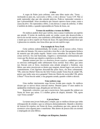 A febre
A sogra de Pedro jazia enferma, com uma febre muito alta. "Jesus. . .
inclinando-se para ela, repreendeu a febre, e esta a deixou," Lucas 4.39. Não se
pode repreender algo que não entende palavras. Pode-se repreender somente o
que é personalidade. Jesus reconhecia que Satanás operava nesse corpo, como a
causa da febre. Ele repreendeu a febre, e esta deixou o corpo da enferma. A febre
é também do diabo, e quando repreendida em Nome de Jesus, sai.
Termos da medicina e termos da Bíblia
Os médicos podem dizer que é artrite, mas a causa é realmente um espírito
que prende. O termo da medicina pode ser cordas vocais não desenvolvidas e
nervos do ouvido mortos, mas realmente a dificuldade é que há um espírito surdo
e mudo que se deve expelir em Nome de Jesus. Os especialistas podem dizer que
é glaucoma ou catarata, mas Jesus disse que era um espírito cego.
Um exemplo de Nova York
Certa senhora endemoninhada, foi levada a um de nossos cultos. Estava
nas mãos de Satanás. Ele estava resolvido a tirar-lhe a vida. Sua garganta fechava
de maneira que não podia engolir. Saíam vozes estranhas da sua boca dizendo
coisas terríveis. Era mal humorada, vingativa e atormentada continuamente por
vozes que lhe diziam que alguém a espreitava ou olhava.
Quando oramos por ela e os demônios foram expulsos, cambaleava como
se estivesse embriagada então subitamente ficou normal. Seus olhos, que antes
nos fitavam com ar feroz, mostraram uma atitude amigável e bondosa; seus
lábios, que antes encerravam os dentes que rangiam, deram lugar a um sorriso de
contentamento. Com lágrimas descendo-lhe pelas faces, ela disse calmamente:
"Oh, sinto-me liberta! Sinto-me tão feliz! Estou curada! Estou boa de saúde! Oh,
parece que tenho uma nova garganta! Sinto-me liberta da escravidão! Oh, glória
a Deus!" Ficou boa de saúde, e sua garganta curada, quando o diabo a deixou.
Uma senhora cega
Uma mulher inteiramente cega foi-nos levada para oração. Os médicos
diziam que os nervos óticos estavam mortos. Durante quase 15 anos andava às
apalpadelas totalmente cega, dirigida por um belo cão.
Repreendi o demônio cego que a escravizava. Saiu quando lhe ordenei em
Nome de Jesus que saísse. E a mulher gritou de alegria, dizendo: "Oh, agora
vejo! Estou curada!"
A jovem louca
Levaram uma jovem linda para a oração, que os médicos diziam que tinha
enlouquecido de estudar e que se esforçava demasiadamente. Quando o demônio
de loucura foi expulso, em Nome de Jesus, acreditamos que saiu, apesar de não
acontecer coisa alguma para o manifestar. Mas dentro de poucos dias era normal
e empregada em uma fábrica.
O milagre em Kingston, Jamaica
 