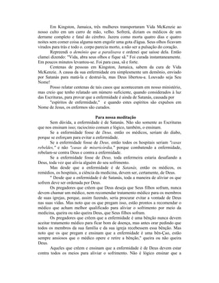 Em Kingston, Jamaica, três mulheres transportaram Vida McKenzie ao
nosso culto em um carro de mão, velho. Sofrerá, diziam os médicos de um
derrame completo e fatal do cérebro. Jazera como morta quatro dias e quatro
noites sem comer coisa alguma nem engolir uma gota d'água. Seus olhos ficavam
virados para trás e todo o. corpo parecia morto, a não ser a pulsação do coração.
Repreendi o demônio que a paralisava e ordenei que saísse dela. Então
clamei dizendo: "Vida, abra seus olhos e fique sã." Foi curada instantaneamente.
Em poucos minutos levantou-se. Foi para casa, sã e forte.
Centenas de pessoas em Kingston, Jamaica, sabem da cura de Vida
McKenzie. A causa da sua enfermidade era simplesmente um demônio, enviado
por Satanás para matá-la e destruí-la, mas Deus libertou-a. Louvado seja Seu
Nome!
Posso relatar centenas de tais casos que aconteceram em nosso ministério,
mas creio que tenho relatado um número suficiente, quando considerados à luz
das Escrituras, para provar que a enfermidade é ainda de Satanás, causada por
"espíritos de enfermidade," e quando estes espíritos são expulsos em
Nome de Jesus, os enfermos são curados.
Para nossa meditação
Sem dúvida, a enfermidade é de Satanás. Não são somente as Escrituras
que nos ensinam isso; raciocínio comum e lógico, também, o ensinam.
Se a enfermidade fosse de Deus, então os médicos, seriam do diabo,
porque se esforçam para evitar a enfermidade.
Se a enfermidade fosse de Deus, então todos os hospitais seriam "casas
rebeldes," e não "casas de misericórdia," porque combatendo a enfermidade,
rebelam-se contra Deus e contra a enfermidade.
Se a enfermidade fosse de Deus, toda enfermeira estaria desafiando a
Deus, toda vez que alivia alguém do seu sofrimento.
Mas desde que a enfermidade é de Satanás, então os médicos, os
remédios, os hospitais, a ciência da medicina, devem ser, certamente, de Deus.
" Desde que a enfermidade é de Satanás, toda a maneira de aliviar os que
sofrem deve ser ordenada por Deus.
Os pregadores que crêem que Deus deseja que Seus filhos sofram, nunca
devem chamar um médico, nem recomendar tratamento médico para os membros
de suas igrejas, porque, assim fazendo, seria procurar evitar a vontade de Deus
nas suas vidas. Mas noto que os que pregam isso, estão prontos a recomendar o
médico que acham melhor qualificado para aliviar o sofrimento por meio da
medicina, queira ou não queira Deus, que Seus filhos sofram.
Os pregadores que crêem que a enfermidade é uma bênção nunca devem
aceitar tratamento médico para ficar bom de doença, mas antes orar pedindo que
todos os membros da sua família e da sua igreja recebessem essa bênção. Mas
noto que os que pregam e ensinam que a enfermidade é uma bên-Çao, estão
sempre ansiosos que o médico opere e retire a bênção," queira ou não queira
Deus.
Aqueles que crêem e ensinam que a enfermidade é de Deus devem estar
contra todos os meios para aliviar o sofrimento. Não é lógico ensinar que a
 