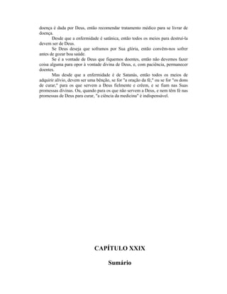 doença é dada por Deus, então recomendar tratamento médico para se livrar de
doença.
Desde que a enfermidade é satânica, então todos os meios para destruí-la
devem ser de Deus.
Se Deus deseja que soframos por Sua glória, então convêm-nos sofrer
antes de gozar boa saúde.
Se é a vontade de Deus que fiquemos doentes, então não devemos fazer
coisa alguma para opor à vontade divina de Deus, e, com paciência, permanecer
doentes.
Mas desde que a enfermidade é de Satanás, então todos os meios de
adquirir alívio, devem ser uma bênção, se for "a oração da fé," ou se for "os dons
de curar," para os que servem a Deus fielmente e crêem, e se fiam nas Suas
promessas divinas. Ou, quando para os que não servem a Deus, e nem têm fé nas
promessas de Deus para curar, "a ciência da medicina" é indispensável.
CAPÍTULO XXIX
Sumário
 