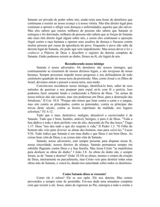 Satanás ser privado de poder sobre nós, ainda resta uma hoste de demônios que
continuam a resistir ao nosso avanço e à nossa vitória. Não têm direito legal para
continuar a oprimir e afligir com doenças e enfermidades, aqueles que são salvos.
Mas eles sabem que muitos milhares de pessoas não sabem que Satanás se
entregou e foi derrotado, milhares de pessoas não sabem que as forças de Satanás
não mais têm direito legal algum sobre nós, e assim eles continuam a oposição
ilegal contra a raça humana e operam seus assaltos de doença e fracasso contra
muitas pessoas por causa da ignorância do povo. Enquanto o povo não sabe da
derrota legal de Satanás, ele pode agir sem impedimento. Mas nosso dever é ler e
conhecer a Palavra de Deus e descobrir o registro da derrota completa de
Satanás. Então podemos resistir ao diabo, firmes na fé, ele fugirá de nós.
Reconhecendo nosso inimigo
Satanás é nosso adversário. Os demônios são nossos inimigos, que
continuamente se ressentem de nossos diremos legais, e são invejosos de nossa
herança. Sempre procuram impedir nosso progresso e nos defraudarem de todo
centímetro quadrado de nossa terra da promissão. Mas, corno Josué e os filhos de
Israel, devemos entrar e possuir a nossa terra, sem medo.
Convém-nos reconhecer nosso inimigo, identificá-lo bem, saber de seus
métodos de guerrear e nos preparar para expul sá-lo com fé e perícia. Isso
podemos fazer somente lendo e conhecendo a Palavra de Deus. "As armas da
nossa milícia não são carnais, mas sim poderosas em Deus, para a destruição das
fortalezas," II Cor. 10.4. "Porque não temos que lutar contra a carne e o sangue,
mas sim contra os principados, contra as potestades, contra os príncipes das
trevas deste século, contra as hostes espirituais da maldade, nos lugares
celestiais," Ef. 6.12.
Tudo que é mau, destrutivo, maligno, detestável e escravizador é de
Satanás. Tudo que é bom, bendito, amável, benigno, e puro é de Deus. "Toda a
boa dádiva e todo o dom perfeito vem do alto, descendo do Pai das luzes," Tiago
1.17. Deus "nos deu tudo o que diz respeito à vida," II Pedro 1.3. "O Filho do
homem não veio para destruir as almas dos homens, mas para salvá-las," Lucas
9.56. Tudo indica que Satanás é um mau diabo e que Deus é um bom Deus. As
coisas boas vêm de Deus, e as coisas más vêm de Satanás.
Satanás, nosso adversário, está sempre presente para disputar nossa fé,
nossa sinceridade, nossos direitos da aliança. Satanás permanece sempre em
rebelião flagrante contra Deus e a Sua família. Mas Jesus Cristo "se manifestou
para desfazer as obras do diabo," I João 3.8. As obras do diabo são, e sempre
foram, as de "matar e destruir" (João 10.10) as almas, mentes e corpos da criação
de Deus, inteiramente ou parcialmente, mas Cristo veio para destruir todas estas
obras más de Satanás, e vencê-lo, dando-nos autoridade sobre todos os demônios.
Como Satanás disso se ressente!
Como ele é zeloso! Ele se nos opõe. Ele nos detesta. Mas somos
prevenidos a sempre estar de prontidão. Foi-nos dada uma armadura completa
com que resistir a ele. Jesus, antes de regressar ao Pai, outorgou a todo o crente o
 