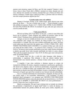 apontar uma promessa sequer de Deus, que Ele não cumpriu? Satanás é men-
tiroso. Jesus o disse. Posso abrir a Bíblia e mostrar-vos como, durante seis mil
anos, Satanás tem mentido aos homens, dizendo-lhes que a Palavra de Deus não
merece confiança. 0 diabo nega a palavra de Deus, e promete tudo aos homens,
mas não cumpre promessa alguma que faz."
Curados todos entre três milhões
Quanto à Escritura, Êxodo 15.26, citada acima, quero dizer-te que estas
palavras de Deus — "Eu sou o Senhor que te sara" — foram dirigidas a quase
três milhões de pessoas. Êxodo 12.37. CADA UMA ENTRE ELAS FIRMOU-
SE NAS PALAVRAS DE DEUS. O resultado foi que cada uma que carecia de
cura foi curada de tudo.
Cada pessoa liberta
Diz-nos no Salmo 105.37 que Deus "os fez sair... e entre as suas tribos não
houve um só enfermo." Podes imaginar três milhões de pessoas, todas de boa
saúde e fortes? Nenhuma fraca, nenhuma debilitada, nenhuma doente!
Amigos, se isso era verdade em Israel, sob a lei, é ainda mais verdade para
vós, redimidos pelo sangue do Cordeiro de Deus,vivendo sob a graça, a
misericórdia e a verdade. Que seja uma verdade confirmada que sabeis, tão bem
como sabeis que dois mais dois são quatro, que a CURA É PARA VOS - QUE
TODOS VOS PODEIS SER CURADOS. É a vontade de Deus que cada um de
vós esteja de boa saúde e forte — se cumprires Suas condições e creres na Sua
Palavra. Se houver uma exceção justificada no teu caso, então ficamos obrigados
a admitir que pode haver uma exceção justificada em todos os casos, porque
"Deus não faz acepção de pessoas," Atos 10.34. Se Deus quer sarar outra pessoa,
então TE QUER SARAR.
No mundo hoje em dia, a ceifa de vidas humanas, pela doença e
enfermidade, é espantosa. Não obstante o fato da ciência médica estar
demonstrando suas maiores proezas, a doença avança como nunca, em todo o
mundo.
A tragédia, é que estas moléstias e doenças atacam os corpos de
inumeráveis milhares de crentes, enquanto os pastores e professores, geralmente,
não fazem coisa alguma a não ser mostrar-se penalizados, assegurando à vítima
que deve ser a vontade de Deus, que resultará para o bem, ou talvez que Deus
quer ensinar ao doente uma lição de humildade, ou para o constranger a chegar se
mais perto d Aquele que opera Sua vontade na sua vida por meio de enfermidade.
Isso é a corrente dominante do ensinamento e pregação, de hoje em dia,
que desejo negar e vos aconselhar, abertamente, a não aceitardes. O único
propósito desta mensagem é vos assegurar que CRENTES NÃO PRECISAM
ESTAR DOENTES mesmo como não precisam de ser pecaminosos, e vos firmar
no fato que É SEMPRE A VONTADE DE DEUS vos curar perfeitamente —
quando cumprirdes Suas condições justas.
Quero-vos perguntar: Por que é que a doença tem se tornado um inimigo
tão persistente e impertinente na Igreja atual? Qual é a razão da doença e a
enfermidade fazerem tão grande colheita de nosso povo crente, enquanto, no
 