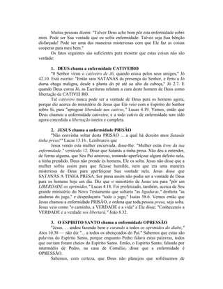 Muitas pessoas dizem: "Talvez Deus ache bom pôr esta enfermidade sobre
mim. Pode ser Sua vontade que eu sofra enfermidade. Talvez seja Sua bênção
disfarçada! Pode ser uma das maneiras misteriosas com que Ele faz as coisas
cooperar para meu bem."
Os fatos seguintes são suficientes para mostrar que estas coisas não são
verdade:
1. DEUS chama a enfermidade CATIVEIRO
"0 Senhor virou o cativeiro de Jó, quando orava pelos seus amigos," Jó
42.10. Está escrito: "Então saiu SATANÁS da presença do Senhor, e feriu a Jó
duma chaga maligna, desde a planta do pé até ao alto da cabeça," Jó 2.7. E
quando Deus curou Jó, as Escrituras relatam a cura deste homem de Deus como
libertação de CATIVEI RO.
Tal cativeiro nunca pode ser a vontade de Deus para os homens agora,
porque diz acerca do ministério de Jesus que Ele veio com o Espírito do Senhor
sobre Si, para "apregoar liberdade aos cativos," Lucas 4.19. Vemos, então que
Deus chamou a enfermidade cativeiro, e a todo cativo de enfermidade tem sido
agora concedida a libertação inteira e completa.
2. JESUS chama a enfermidade PRISÃO
"Não convinha soltar desta PRISÃO ... a qual há dezoito anos Satanás
tinha presa?" Lucas 13.16.. Lembrareis que
Jesus vendo esta mulher encurvada, disse-lhe: "Mulher estás livre da tua
enfermidade," versículo 12. Disse que Satanás a tinha presa. Não deu a entender,
de forma alguma, que Seu Pai amoroso, tentando aperfeiçoar algum defeito nela,
a tinha prendido. Deus não prende és homens, Ele os solta. Jesus não disse que a
mulher sofria assim para que ficasse humilde, nem que era uma maneira
misteriosa de Deus para aperfeiçoar Sua vontade nela. Jesus disse que
SATANÀS A TINHA PRESA. Ser presa assim não podia ser a vontade de Deus
para os homens hoje em dia. Diz que o ministério de Jesus era para "pôr em
LIBERDADE os oprimidos," Lucas 4.18. Foi profetizado, também, acerca de Seu
grande ministério do Novo Testamento que soltaria "as ligaduras," desfaria "as
ataduras do jugo," e despedaçaria "todo o jugo," Isaias 58.6. Vemos então que
Jesus chamou a enfermidade PRISÃO, e ordena que toda pessoa presa, seja solta.
Jesus veio como "o caminho, a VERDADE e a vida" e Ele disse: "Conhecereis a
VERDADE e a verdade vos libertará," João 8.32.
3. O ESPIRITO SANTO chama a enfermidade OPRESSÃO
"Jesus. . . andou fazendo bem e curando a todos os oprimidos do diabo,"
Atos 10.38 — não diz "... a todos os abençoados do Pai." Sabemos que estas são
palavras do Espírito Santo, porque enquanto Pedro falava estas palavras, todos
que ouviam foram cheios do Espírito Santo. Então, o Espírito Santo, falando por
intermédio de Pedro, na casa de Cornélio, disse que a enfermidade é
OPRESSÃO.
Sabemos, com certeza, que Deus não planejou que sofrêssemos de
 