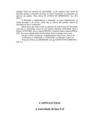 qualquer forma de opressão de enfermidade, ou de qualquer outra forma de
opressão, porque o ministério de Jesus, no Novo Testamento, foi planejado, nas
palavras do profeta: "Para deixar IR LIVRES OS OPRIMIDOS," Isa. 58.6
(Brás.).
A liberdade, a independência, a libertação, os jugos despedaçados, os
fardos deixados e os cativos soltos são as marcas das grandes mercês do
ministério do Novo Testamento.
Observamos que temos assim as palavras de cada Pessoa da Divindade,
cada uma se exprimindo, acerca do mal satânico chamado enfermidade. Deus o
chama CATIVEIRO; Jesus o chama PRISÃO; o Espírito Santo o chama OPRES-
SÃO. Se a nossa atitude diferir da Divindade, deve ser porque está errada.
"Se pois o Filho vos libertar, verdadeiramente sereis livres," João 8.36.
"Conhecereis a VERDADE, e a VERDADE vos libertará," João 8.32.
"Estai pois firmes na LIBERDADE com que CRISTO NOS LIBERTOU,"
Gal. 5.1.
CAPÍTULO XXXI
A Autoridade do Que Crê
 