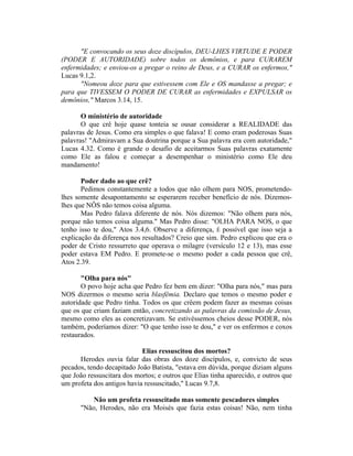 "E convocando os seus doze discípulos, DEU-LHES VIRTUDE E PODER
(PODER E AUTORIDADE) sobre todos os demônios, e para CURAREM
enfermidades; e enviou-os a pregar o reino de Deus, e a CURAR os enfermos,"
Lucas 9.1,2.
"Nomeou doze para que estivessem com Ele e OS mandasse a pregar; e
para que TIVESSEM O PODER DE CURAR as enfermidades e EXPULSAR os
demônios," Marcos 3.14, 15.
O ministério de autoridade
O que crê hoje quase tonteia se ousar considerar a REALIDADE das
palavras de Jesus. Como era simples o que falava! E como eram poderosas Suas
palavras! "Admiravam a Sua doutrina porque a Sua palavra era com autoridade,"
Lucas 4.32. Como é grande o desafio de aceitarmos Suas palavras exatamente
como Ele as falou e começar a desempenhar o ministério como Ele deu
mandamento!
Poder dado ao que crê?
Pedimos constantemente a todos que não olhem para NOS, prometendo-
lhes somente desapontamento se esperarem receber benefício de nós. Dizemos-
lhes que NÔS não temos coisa alguma.
Mas Pedro falava diferente de nós. Nós dizemos: "Não olhem para nós,
porque não temos coisa alguma." Mas Pedro disse: "OLHA PARA NOS, o que
tenho isso te dou," Atos 3.4,6. Observe a diferença, É possível que isso seja a
explicação da diferença nos resultados? Creio que sim. Pedro explicou que era o
poder de Cristo ressurreto que operava o milagre (versículo 12 e 13), mas esse
poder estava EM Pedro. E promete-se o mesmo poder a cada pessoa que crê,
Atos 2.39.
"Olha para nós"
O povo hoje acha que Pedro fez bem em dizer: "Olha para nós," mas para
NOS dizermos o mesmo seria blasfêmia. Declaro que temos o mesmo poder e
autoridade que Pedro tinha. Todos os que crêem podem fazer as mesmas coisas
que os que criam faziam então, concretizando as palavras da comissão de Jesus,
mesmo como eles as concretizavam. Se estivéssemos cheios desse PODER, nós
também, poderíamos dizer: "O que tenho isso te dou," e ver os enfermos e coxos
restaurados.
Elias ressuscitou dos mortos?
Herodes ouvia falar das obras dos doze discípulos, e, convicto de seus
pecados, tendo decapitado João Batista, "estava em dúvida, porque diziam alguns
que João ressuscitara dos mortos; e outros que Elias tinha aparecido, e outros que
um profeta dos antigos havia ressuscitado," Lucas 9.7,8.
Não um profeta ressuscitado mas somente pescadores simples
"Não, Herodes, não era Moisés que fazia estas coisas! Não, nem tinha
 