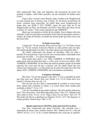 Elias reaparecido! Não, João, que degolaste, não ressuscitou da morte! Era
somente o simples, velho Pedro, pescador, um dos discípulos do Senhor Jesus
Cristo."
O povo hoje é mesmo como Herodes então. Lembra-se de Wigglesworth
ou outro homem que se deixava usar. E pensa: Se um desses ressuscitasse da
morte, veríamos essas maravilhas. Ah irmão! Deus usava Wigglesworth no
tempo dele, mas HOJE É TEU TEMPO. Agora Ele quer fazer de TI um
Wigglesworth, um Price, um Pearlman, um Dowie. Sim, Deus quer fazer isso de
ti mesmo. És "crente." "Estes sinais seguirão aos que CREREM."
Quero que isso penetre no íntimo do teu coração. Esses milagres não eram
efetuados à mão de um profeta ressuscitado. Eram obras de pescadores comuns e
simples, do tempo de Herodes, revestidos do mesmo poder que Elias tivera, mas
não eram Elias.
Se Paulo vivesse hoje
A Igreja diz: "Se tão somente Elias estivesse aqui," ou: "Se Paulo vivesse
hoje," ou: "Se tão somente tivéssemos Moisés ou outro profeta entre nós hoje.
Eles tinham grande poder com Deus, sim, Deus operava por intermédio deles."
Ah, irmão! sobressaem teus desejos no desespero. Olha em redor e
percebe TUA posição hoje. 0 que crê hoje tem o mesmo poder e autoridade como
aquele que cria então — se o quiser desempenhar.
Josué podia fazer parar o sol. NÔS, TAMBÉM, O PODEMOS. Davi
podia lançar mão da barba dum leão, e o ferir como se fosse um cabrito. NOS,
TAMBÉM, 0 PODEMOS. Se três filhos dos hebreus podiam escapar da fornalha
aquecida sete vezes mais do que o costume, sem um cabelo sequer das suas
cabeças ficar chamuscado, e se João podia sair do azeite fervendo sem sofrer mal
algum, NOS, TAMBÉM, 0 PODEMOS, sob circunstâncias semelhantes.
A fraqueza é fortaleza
Mas dizes: "Eu sou tão pequeno e tão fraco." É essa a qualidade de gente
que Deus quer usar. Moisés disse isso, Êxodo 3.11; 4.1,10. Isaías disse isso,
Isaías6.5. Jeremias disse isso, Jer. 1.6.
Não vês que isso dá a Deus a oportunidade de escolher as coisas loucas
deste mundo para confundir as sábias, e as coisas fracas deste mundo para
confundir as fortes"? I Cor. 1.27.
Ê em tais circunstâncias que podes confessar: "De mim mesmo nada posso
fazer:" Pois Jesus disse: "Sem Mim nada podeis fazer," João 15.5. "Quando estás
fraco então és forte," II Cor. 12.10. "Diga o fraco: Eu sou forte," Joel 3.10. "O
Meu poder (de Deus) se aperfeiçoa na fraqueza," II Cor. 12.9. "Da fraqueza" os
antigos profetas "tiraram força." Heb. 11.34.
Quanto mais fraco te SENTES, tanto mais forte ÉS em Deus
Esse fato, comprovado por tantas Escrituras, não concorda com o
testemunho de nossos cinco sentidos naturais. Mas "andamos por FÉ, e não por
VISTA" (II Cor. 5.7) e "A fé é o firme fundamento das coisas que se esperam"
 
