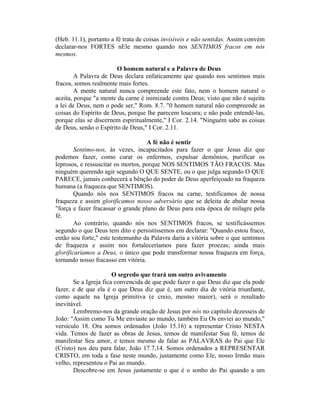 (Heb. 11.1), portanto a fé trata de coisas invisíveis e não sentidas. Assim convém
declarar-nos FORTES nEle mesmo quando nos SENTIMOS fracos em nós
mesmos.
O homem natural e a Palavra de Deus
A Palavra de Deus declara enfaticamente que quando nos sentimos mais
fracos, somos realmente mais fortes.
A mente natural nunca compreende este fato, nem o homem natural o
aceita, porque "a mente da carne é inimizade contra Deus; visto que não é sujeita
a lei de Deus, nem o pode ser," Rom. 8.7. "0 homem natural não compreende as
coisas do Espírito de Deus, porque lhe parecem loucura; e não pode entendê-las,
porque elas se discernem espiritualmente," I Cor. 2.14. "Ninguém sabe as coisas
de Deus, senão o Espírito de Deus," I Cor. 2.11.
A fé não é sentir
Sentimo-nos, às vezes, incapacitados para fazer o que Jesus diz que
podemos fazer, como curar os enfermos, expulsar demônios, purificar os
leprosos, e ressuscitar os mortos, porque NOS SENTIMOS TÃO FRACOS. Mas
ninguém querendo agir segundo O QUE SENTE, ou o que julga segundo O QUE
PARECE, jamais conhecerá a bênção do poder de Deus aperfeiçoado na fraqueza
humana (a fraqueza que SENTIMOS).
Quando nós nos SENTIMOS fracos na carne, testificamos de nossa
fraqueza e assim glorificamos nosso adversário que se deleita de abalar nossa
"força e fazer fracassar o grande plano de Deus para esta época de milagre pela
fé.
Ao contrário, quando nós nos SENTIMOS fracos, se testificássemos
segundo o que Deus tem dito e persistíssemos em declarar: "Quando estou fraco,
então sou forte," este testemunho da Palavra daria a vitória sobre o que sentimos
de fraqueza e assim nos fortaleceríamos para fazer proezas; ainda mais
glorificaríamos a Deus, o único que pode transformar nossa fraqueza em força,
tornando nosso fracasso em vitória.
O segredo que trará um outro avivamento
Se a Igreja fica convencida de que pode fazer o que Deus diz que ela pode
fazer, e de que ela é o que Deus diz que é, um outro dia de vitória triunfante,
como aquele na Igreja primitiva (e creio, mesmo maior), será o resultado
inevitável.
Lembremo-nos da grande oração de Jesus por nós no capítulo dezesseis de
João: "Assim como Tu Me enviaste ao mundo, também Eu Os enviei ao mundo,"
versículo 18. Ora somos ordenados (João 15.16) a representar Cristo NESTA
vida. Temos de fazer as obras de Jesus, temos de manifestar Sua fé, temos de
manifestar Seu amor, e temos mesmo de falar as PALAVRAS do Pai que Ele
(Cristo) nos deu para falar, João 17.7,14. Somos ordenados a REPRESENTAR
CRISTO, em toda a fase neste mundo, justamente como Ele, nosso Irmão mais
velho, representou o Pai ao mundo.
Descobre-se em Jesus justamente o que é o sonho do Pai quando a um
 