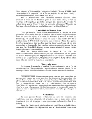 Filho. Jesus era o "Filho modelar," mas agora, Paulo diz: "Porque SOIS FILHOS,
Deus enviou AOS NOSSOS CORAÇÕES o Espírito de Seu Filho (Jesus) ...
Assim não és mais servo, mas FILHO," Gal. 4.6,7.
Mas se declarássemos isso, certamente seríamos acusados, como
acusavam a Jesus, de nos fazermos iguais a Deus. Certo irmão, ao ver seu
privilégio no Evangelho, e que tinha a coragem de o declarar, foi acusado: "O
senhor faz-se igual a Cristo." A isso ele respondeu sabiamente: "Não, não me
faço igual a Cristo. Ele faz-me igual a Si mesmo — e deixo-O fazê-lo."*
A autoridade do Nome de Jesus
"Pelo que também Deus 0 exaltou soberanamente, e Lhe deu um nome
que é sobre todo o nome; para que ao nome de Jesus se dobre todo joelho dos que
estão nos céus (os anjos), e na terra (os homens), e debaixo da terra (os
demônios)", Fil. 2.9,10. Todos os seres em todos os três mundos têm de se
ajoelhar diante do NOME todo-vitorioso e todo-poderoso; e Jesus disse que no
Seu Nome poderíamos fazer as obras que Ele fazia; "Aquele que crê em mim
também fará as obras que Eu faço, e as fará maiores do que estas; porque Eu vou
para Meu Pai," João Í4.12. Como é grande o poder disponível quando cremos
nisso e agimos com essa autoridade!
Paulo diz: "Somos embaixadores de Cristo," II Cor. 5.20. Um-
embaixador não duvida da fidelidade do país, que ele representa, em dar apoio à
sua palavra. Ele sabe que o fará. O próprio título de seu ofício dá a entender isso.
Espera-se que O representemos, "da parte de Cristo" jll Cor. 5.20), e Deus, o Pai,
nunca falha em cumprir as palavras de Jesus Cristo.
Filhos — não servos
Se tenho de desempenhar o papel de Cristo, então espero que o Pai me
tratará como Seu Filho primogênito. Segundo Gaiatas, capítulo quatro, Ele me
tomou por filho, e me constituiu filho — fez-me mesmo co-herdeiro com Jesus.
__________________
* Certamente, quando falamos sobre esta posição como seu poder e autoridade, não
queremos nunca esquecer que mesmo Jesus disse: "Eu não posso de Mim mesmo fazer coisa
alguma" (João 5.19,30), e outra vez: "Sem Mim nada Podeis fazer." João 15.5. O Pai é maior
que Seu Filho "primogênito" (Rom. 8.29; 1
Cor. 5.22-28), e o Filho "primogênito" (Rom. 8.29;
Heb. 1.6) é maior que Seus "irmãos," Heb. 2.7-11. Assim Paulo diz: "Deus é a cabeça de
Cristo," I Cor. 11.3. Mas isso não é contra o fato de que, mesmo como Jesus, nosso irmão mais
velho, *a, na terra, o Representante visível do Pai, que estava no céu, assim Ele espera Que
sejamos, na terra, os representantes visíveis, de nosso Irmão mais velho, que voltou para os
céus, João 3.13.
Co-herdeiros
Se duas pessoas fossem co-herdeiras de cem mil cruzeiros, não
receberiam, cada uma cinqüenta mil cruzeiros, mas as duas juntas seriam
herdeiras de cem mil cruzeiros — dos mesmos cem mil cruzeiros. Isso é co-
herança.
Paulo diz: "Assim que já não és mais servo, mas Filho; e, se és FILHO, és
também HERDEIRO DE DEUS por Cristo," Gál. 4.7. Em Romanos ele esclarece
 