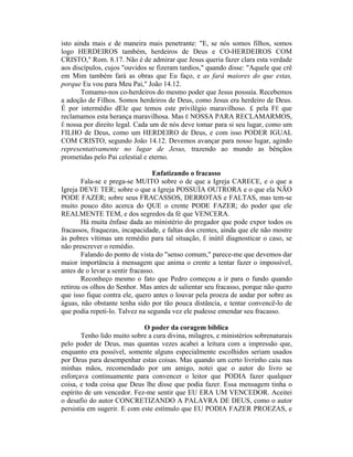 isto ainda mais e de maneira mais penetrante: "E, se nós somos filhos, somos
logo HERDEIROS também, herdeiros de Deus e CO-HERDEIROS COM
CRISTO," Rom. 8.17. Não é de admirar que Jesus queria fazer clara esta verdade
aos discípulos, cujos "ouvidos se fizeram tardios," quando disse: "Aquele que crê
em Mim também fará as obras que Eu faço, e as fará maiores do que estas,
porque Eu vou para Meu Pai," João 14.12.
Tomamo-nos co-herdeiros do mesmo poder que Jesus possuía. Recebemos
a adoção de Filhos. Somos herdeiros de Deus, como Jesus era herdeiro de Deus.
É por intermédio dEle que temos este privilégio maravilhoso. £ pela FÉ que
reclamamos esta herança maravilhosa. Mas É NOSSA PARA RECLAMARMOS,
Ê nossa por direito legal. Cada um de nós deve tomar para si seu lugar, como um
FILHO de Deus, como um HERDEIRO de Deus, e com isso PODER IGUAL
COM CRISTO, segundo João 14.12. Devemos avançar para nosso lugar, agindo
representativamente no lugar de Jesus, trazendo ao mundo as bênçãos
prometidas pelo Pai celestial e eterno.
Enfatizando o fracasso
Fala-se e prega-se MUITO sobre o de que a Igreja CARECE, e o que a
Igreja DEVE TER; sobre o que a Igreja POSSUÍA OUTRORA e o que ela NÃO
PODE FAZER; sobre seus FRACASSOS, DERROTAS e FALTAS, mas tem-se
muito pouco dito acerca do QUE o crente PODE FAZER; do poder que ele
REALMENTE TEM, e dos segredos da fé que VENCERA.
Há muita ênfase dada ao ministério do pregador que pode expor todos os
fracassos, fraquezas, incapacidade, e faltas dos crentes, ainda que ele não mostre
às pobres vítimas um remédio para tal situação, Ê inútil diagnosticar o caso, se
não prescrever o remédio.
Falando do ponto de vista do "senso comum," parece-me que devemos dar
maior importância à mensagem que anima o crente a tentar fazer o impossível,
antes de o levar a sentir fracasso.
Reconheço mesmo o fato que Pedro começou a ir para o fundo quando
retirou os olhos do Senhor. Mas antes de salientar seu fracasso, porque não quero
que isso fique contra ele, quero antes o louvar pela proeza de andar por sobre as
águas, não obstante tenha sido por tão pouca distância, e tentar convencê-lo de
que podia repeti-lo. Talvez na segunda vez ele pudesse emendar seu fracasso.
O poder da coragem bíblica
Tenho lido muito sobre a cura divina, milagres, e ministérios sobrenaturais
pelo poder de Deus, mas quantas vezes acabei a leitura com a impressão que,
enquanto era possível, somente alguns especialmente escolhidos seriam usados
por Deus para desempenhar estas coisas. Mas quando um certo livrinho caiu nas
minhas mãos, recomendado por um amigo, notei que o autor do livro se
esforçava continuamente para convencer o leitor que PODIA fazer qualquer
coisa, e toda coisa que Deus lhe disse que podia fazer. Essa mensagem tinha o
espírito de um vencedor. Fez-me sentir que EU ERA UM VENCEDOR. Aceitei
o desafio do autor CONCRETIZANDO A PALAVRA DE DEUS, como o autor
persistia em sugerir. E com este estímulo que EU PODIA FAZER PROEZAS, e
 
