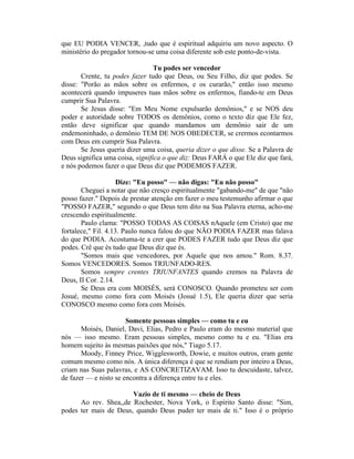 que EU PODIA VENCER, ,tudo que é espiritual adquiriu um novo aspecto. O
ministério do pregador tornou-se uma coisa diferente sob este ponto-de-vista.
Tu podes ser vencedor
Crente, tu podes fazer tudo que Deus, ou Seu Filho, diz que podes. Se
disse: "Porão as mãos sobre os enfermos, e os curarão," então isso mesmo
acontecerá quando impuseres tuas mãos sobre os enfermos, fiando-te em Deus
cumprir Sua Palavra.
Se Jesus disse: "Em Meu Nome expulsarão demônios," e se NOS deu
poder e autoridade sobre TODOS os demônios, como o texto diz que Ele fez,
então deve significar que quando mandamos um demônio sair de um
endemoninhado, o demônio TEM DE NOS OBEDECER, se crermos econtarmos
com Deus em cumprir Sua Palavra.
Se Jesus queria dizer uma coisa, queria dizer o que disse. Se a Palavra de
Deus significa uma coisa, significa o que diz: Deus FARÁ o que Ele diz que fará,
e nós podemos fazer o que Deus diz que PODEMOS FAZER.
Dize: "Eu posso" — não digas: "Eu não posso"
Cheguei a notar que não cresço espiritualmente "gabando-me" de que "não
posso fazer." Depois de prestar atenção em fazer o meu testemunho afirmar o que
"POSSO FAZER," segundo o que Deus tem dito na Sua Palavra eterna, acho-me
crescendo espiritualmente.
Paulo clama: "POSSO TODAS AS COISAS nAquele (em Cristo) que me
fortalece," Fil. 4.13. Paulo nunca falou do que NÃO PODIA FAZER mas falava
do que PODIA. Acostuma-te a crer que PODES FAZER tudo que Deus diz que
podes. Crê que és tudo que Deus diz que és.
"Somos mais que vencedores, por Aquele que nos amou." Rom. 8.37.
Somos VENCEDORES. Somos TRIUNFADO-RES.
Somos sempre crentes TRIUNFANTES quando cremos na Palavra de
Deus, II Cor. 2.14.
Se Deus era com MOISÉS, será CONOSCO. Quando prometeu ser com
Josué, mesmo como fora com Moisés (Josué 1.5), Ele queria dizer que seria
CONOSCO mesmo como fora com Moisés.
Somente pessoas simples — como tu e eu
Moisés, Daniel, Davi, Elias, Pedro e Paulo eram do mesmo material que
nós — isso mesmo. Eram pessoas simples, mesmo como tu e eu. "Elias era
homem sujeito às mesmas paixões que nós," Tiago 5.17.
Moody, Finney Price, Wigglesworth, Dowie, e muitos outros, eram gente
comum mesmo como nós. A única diferença é que se rendiam por inteiro a Deus,
criam nas Suas palavras, e AS CONCRETIZAVAM. Isso tu descuidaste, talvez,
de fazer — e nisto se encontra a diferença entre tu e eles.
Vazio de ti mesmo — cheio de Deus
Ao rev. Shea,,de Rochester, Nova York, o Espírito Santo disse: "Sim,
podes ter mais de Deus, quando Deus puder ter mais de ti." Isso é o próprio
 