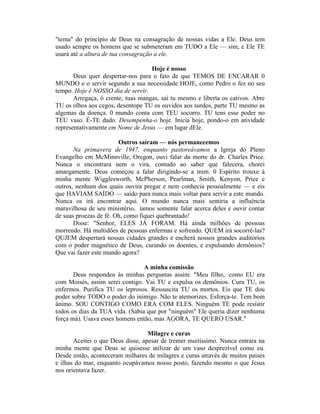 "tema" do princípio de Deus na consagração de nossas vidas a Ele. Deus tem
usado sempre os homens que se submeteram em TUDO a Ele — sim, e Ele TE
usará até a altura de tua consagração a ele.
Hoje é nosso
Deus quer despertar-nos para o fato de que TEMOS DE ENCARAR 0
MUNDO e o servir segundo a sua necessidade HOJE, como Pedro o fez no seu
tempo. Hoje é NOSSO dia de servir.
Arregaça, ó crente, tuas mangas, sai tu mesmo e liberta os cativos. Abre
TU os olhos aos cegos, desentope TU os ouvidos aos surdos, parte TU mesmo as
algemas da doença. 0 mundo conta com TEU socorro. TU tens esse poder no
TEU vaso. É-TE dado. Desempenha-o hoje. Inicia hoje, pondo-o em atividade
representativamente em Nome de Jesus — em lugar dEle.
Outros saíram — nós permanecemos
Na primavera de 1947, enquanto pastoreávamos a Igreja do Pleno
Evangelho em McMinnville, Oregon, ouvi falar da morte do dr. Charles Price.
Nunca o encontrara nem o vira, contudo ao saber que falecera, chorei
amargamente. Deus começou a falar dirigindo-se a mim. 0 Espírito trouxe à
minha mente Wigglesworth, McPherson, Pearlman, Smith, Kenyon, Price e
outros, nenhum dos quais ouvira pregar e nem conhecia pessoalmente — e eis
que HAVIAM SAÍDO — saído para nunca mais voltar para servir a este mundo.
Nunca os irá encontrar aqui. O mundo nunca mais sentiria a influência
maravilhosa de seu ministério, íamos somente falar acerca deles e ouvir contar
de suas proezas de fé. Oh, como fiquei quebrantado!
Disse: "Senhor, ELES JÀ FORAM. Há ainda milhões de pessoas
morrendo. Há multidões de pessoas enfermas e sofrendo. QUEM irá socorrê-las?
QUJEM despertará nossas cidades grandes e encherá nossos grandes auditórios
com o poder magnético de Deus, curando os doentes, e expulsando demônios?
Que vai fazer este mundo agora?
A minha comissão
Deus respondeu às minhas perguntas assim: "Meu filho,. como EU era
com Moisés, assim serei contigo. Vai TU e expulsa os demônios. Cura TU, os
enfermos. Purifica TU os leprosos. Ressuscita TU os mortos. Eis que TE dou
poder sobre TODO o poder do inimigo. Não te atemorizes. Esforça-te. Tem bom
ânimo. SOU CONTIGO COMO ERA COM ELES. Ninguém TE pode resistir
todos os dias da TUA vida. (Sabia que por "ninguém" Ele queria dizer nenhuma
força má). Usava esses homens então, mas AGORA, TE QUERO USAR."
Milagre e curas
Aceitei o que Deus disse, apesar de tremer muitíssimo. Nunca entrara na
minha mente que Deus se quisesse utilizar de um vaso desprezível como eu.
Desde então, aconteceram milhares de milagres e curas através de muitos países
e ilhas do mar, enquanto ocupávamos nosso posto, fazendo mesmo o que Jesus
nos orientava fazer.
 
