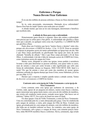 Enfermos e Porque
Nunca Devem Ficar Enfermos
És tu um dos milhões de pessoas enfermas e fracas no físico durante muito
tempo?
Se és, estás procurando, sinceramente, libertação dessa enfermidade?
Queres ficar bem de saúde? Queres uma razão para ser curado?
A atitude mental, que tens ao ler esta mensagem, determinará o benefício
que receberás dela.
A atitude de Deus para com a enfermidade
Primeiramente quero dizer-te o seguinte: Deus não estima a enfermidade
nem precisa que tu sofras para a Sua glória. A enfermidade não glorifica a Deus
mais que o pecado, ou qualquer outra coisa má, 0 glorifica. É a LIBERTAÇÃO
que glorifica a Deus.
Paulo disse aos Coríntios que havia "muitos fracos e doentes" entre eles,
porque não discerniam o CORPO do Senhor, 1 Cor. 11.29,39. Nisso se encontra
a resposta às perguntas acerca de tantas enfermidades na Igreja hoje em dia. Não
é que Deus esteja purificando ou glorificando Sua Igreja por meio da assim
chamada "fornalha de aflição." Não é que Deus esteja provando a fé de Seus
filhos. A enfermidade é devida à falta de instrução acerca do CORPO de Cristo,
como instruímos acerca do sangue de Cristo.
Muitas vezes, dirigindo os cultos nas igrejas, temos pedido à assistência
levantar a mão para determinar as pessoas enfermas, eem quase todos os casos,
mais de setenta e cinco por cento levanta a mão significando que sofre uma
forma de enfermidade, doença ou fraqueza. ISSO NÂO DEVE SER. Qual é a
razão? Por que há setenta e cinco por cento dos membros de nossas igrejas
enfermos sofrendo de alguma doença que Jesus Cristo, nosso Substituto, já levou
por nós (Mat. 8.17)?
Declaro que a resposta é simples quando temos a atitude correta. Temos
de discernir corretamente o CORPO do Senhor.
Contraste entre certa igreja do Velho Testamento e certa igreja do
Novo Testamento
Como contraste entre essa igreja que acabamos de mencionar, a de
Corinto, onde, apesar de ser pequena em número, muitos eram fracos e doentes,
quero mencionar uma igreja muito maior, com cerca de três milhões de membros,
que existia sob condições muito piores, contudo nessa igreja "não houve um só
enfermo," Salmo 105.37. Era o povo de Israel em rumo à Canaã.
Eis duas igrejas: Uma do Velho Testamento, a outra do Novo Testamento.
Uma era controlada pela lei; a outra abençoada pela graça. Uma foi estabelecida
pelo sangue de animais; a outra, pelo sangue do Filho de Deus. Contudo essa
igreja, governada pela lei, com sangue de animais, com três milhões de membros,
não tinha um só membro enfermo ou fraco. Ao contrário, esta outra igreja, do
Novo Testamento, sob a graça e o sangue de Jesus, com somente poucos mem-
bros, tinha MUITOS membros fracos e enfermos. Havia, certamente, algo errado
 