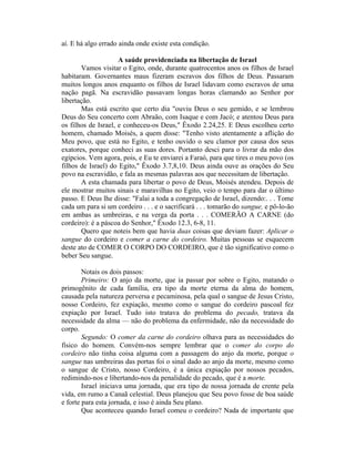 aí. E há algo errado ainda onde existe esta condição.
A saúde providenciada na libertação de Israel
Vamos visitar o Egito, onde, durante quatrocentos anos os filhos de Israel
habitaram. Governantes maus fizeram escravos dos filhos de Deus. Passaram
muitos longos anos enquanto os filhos de Israel lidavam como escravos de uma
nação pagã. Na escravidão passavam longas horas clamando ao Senhor por
libertação.
Mas está escrito que certo dia "ouviu Deus o seu gemido, e se lembrou
Deus do Seu concerto com Abraão, com Isaque e com Jacó; e atentou Deus para
os filhos de Israel, e conheceu-os Deus," Êxodo 2.24,25. E Deus escolheu certo
homem, chamado Moisés, a quem disse: "Tenho visto atentamente a aflição do
Meu povo, que está no Egito, e tenho ouvido o seu clamor por causa dos seus
exatores, porque conheci as suas dores. Portanto desci para o livrar da mão dos
egípcios. Vem agora, pois, e Eu te enviarei a Faraó, para que tires o meu povo (os
filhos de Israel) do Egito," Êxodo 3.7,8,10. Deus ainda ouve as orações do Seu
povo na escravidão, e fala as mesmas palavras aos que necessitam de libertação.
A esta chamada para libertar o povo de Deus, Moisés atendeu. Depois de
ele mostrar muitos sinais e maravilhas no Egito, veio o tempo para dar o último
passo. E Deus lhe disse: "Falai a toda a congregação de Israel, dizendo:. . . Tome
cada um para si um cordeiro . . . e o sacrificará . . . tomarão do sangue, e pô-lo-ão
em ambas as umbreiras, e na verga da porta . . . COMERÃO A CARNE (do
cordeiro): é a páscoa do Senhor," Êxodo 12.3, 6-8, 11.
Quero que noteis bem que havia duas coisas que deviam fazer: Aplicar o
sangue do cordeiro e comer a carne do cordeiro. Muitas pessoas se esquecem
deste ato de COMER O CORPO DO CORDEIRO, que é tão significativo como o
beber Seu sangue.
Notais os dois passos:
Primeiro: O anjo da morte, que ia passar por sobre o Egito, matando o
primogênito de cada família, era tipo da morte eterna da alma do homem,
causada pela natureza perversa e pecaminosa, pela qual o sangue de Jesus Cristo,
nosso Cordeiro, fez expiação, mesmo como o sangue do cordeiro pascoal fez
expiação por Israel. Tudo isto tratava do problema do pecado, tratava da
necessidade da alma — não do problema da enfermidade, não da necessidade do
corpo.
Segundo: O comer da carne do cordeiro olhava para as necessidades do
físico do homem. Convém-nos sempre lembrar que o comer do corpo do
cordeiro não tinha coisa alguma com a passagem do anjo da morte, porque o
sangue nas umbreiras das portas foi o sinal dado ao anjo da morte, mesmo como
o sangue de Cristo, nosso Cordeiro, é a única expiação por nossos pecados,
redimindo-nos e libertando-nos da penalidade do pecado, que é a morte.
Israel iniciava uma jornada, que era tipo de nossa jornada de crente pela
vida, em rumo a Canaã celestial. Deus planejou que Seu povo fosse de boa saúde
e forte para esta jornada, e isso é ainda Seu plano.
Que aconteceu quando Israel comeu o cordeiro? Nada de importante que
 