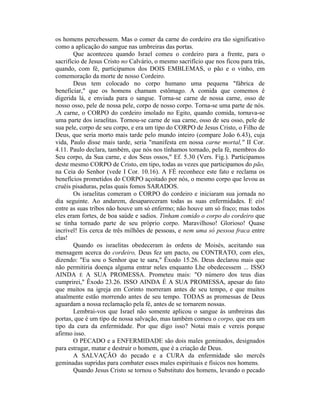 os homens percebessem. Mas o comer da carne do cordeiro era tão significativo
como a aplicação do sangue nas umbreiras das portas.
Que aconteceu quando Israel comeu o cordeiro para a frente, para o
sacrifício de Jesus Cristo no Calvário, o mesmo sacrifício que nos ficou para trás,
quando, com fé, participamos dos DOIS EMBLEMAS, o pão e o vinho, em
comemoração da morte de nosso Cordeiro.
Deus tem colocado no corpo humano uma pequena "fábrica de
beneficiar," que os homens chamam estômago. A comida que comemos é
digerida lá, e enviada para o sangue. Torna-se carne de nossa carne, osso de
nosso osso, pele de nossa pele, corpo de nosso corpo. Torna-se uma parte de nós.
.A carne, o CORPO do cordeiro imolado no Egito, quando comida, tornava-se
uma parte dos israelitas. Tornou-se carne de sua carne, osso de seu osso, pele de
sua pele, corpo de seu corpo, e era um tipo do CORPO de Jesus Cristo, o Filho de
Deus, que seria morto mais tarde pelo mundo inteiro (compare João 6.43), cuja
vida, Paulo disse mais tarde, seria "manifesta em nossa carne mortal," II Cor.
4.11. Paulo declara, também, que nós nos tínhamos tornado, pela fé, membros do
Seu corpo, da Sua carne, e dos Seus ossos," Ef. 5.30 (Vers. Fig.). Participamos
deste mesmo CORPO de Cristo, em tipo, todas as vezes que participamos do pão,
na Ceia do Senhor (vede I Cor. 10.16). A FÉ reconhece este fato e reclama os
benefícios prometidos do CORPO açoitado por nós, o mesmo corpo que levou as
cruéis pisaduras, pelas quais fomos SARADOS.
Os israelitas comeram o CORPO do cordeiro e iniciaram sua jornada no
dia seguinte. Ao andarem, desapareceram todas as suas enfermidades. E eis!
entre as suas tribos não houve um só enfermo; não houve um só fraco; mas todos
eles eram fortes, de boa saúde e sadios. Tinham comido o corpo do cordeiro que
se tinha tornado parte de seu próprio corpo. Maravilhoso! Glorioso! Quase
incrível! Eis cerca de três milhões de pessoas, e nem uma só pessoa fraca entre
elas!
Quando os israelitas obedeceram às ordens de Moisés, aceitando sua
mensagem acerca do cordeiro, Deus fez um pacto, ou CONTRATO, com eles,
dizendo: "Eu sou o Senhor que te sara," Êxodo 15.26. Deus declarou mais que
não permitiria doença alguma entrar neles enquanto Lhe obedecessem ... ISSO
AINDA É A SUA PROMESSA. Prometeu mais: "O número dos teus dias
cumprirei," Êxodo 23.26. ISSO AINDA É A SUA PROMESSA, apesar do fato
que muitos na igreja em Corinto morreram antes de seu tempo, e que muitos
atualmente estão morrendo antes de seu tempo. TODAS as promessas de Deus
aguardam a nossa reclamação pela fé, antes de se tornarem nossas.
Lembrai-vos que Israel não somente aplicou o sangue às umbreiras das
portas, que é um tipo de nossa salvação, mas também comeu o corpo, que era um
tipo da cura da enfermidade. Por que digo isso? Notai mais e vereis porque
afirmo isso.
O PECADO e a ENFERMIDADE são dois males geminados, designados
para estragar, matar e destruir o homem, que é a criação de Deus.
A SALVAÇÃO do pecado e a CURA da enfermidade são mercês
geminadas supridas para combater esses males espirituais e físicos nos homens.
Quando Jesus Cristo se tornou o Substituto dos homens, levando o pecado
 