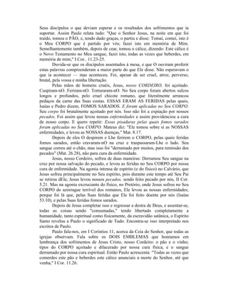Seus discípulos o que deviam esperar e os resultados dos sofrimentos que ia
suportar. Assim Paulo relata tudo: "Que o Senhor Jesus, na noite em que foi
traído, tomou o PÃO, e, tendo dado graças, o partiu e disse: Tomai, comei, isto é
o Meu CORPO que é partido por vós; fazei isto em memória de Mim.
Semelhantemente também, depois de cear, tomou o cálice, dizendo: Este cálice é
o Novo Testamento no Meu sangue, fazei isto, todas as vezes que beberdes, em
memória de mim," I Cor.. 11.23-25.
Duvida-se que os discípulos assentados à mesa, e que O ouviram proferir
estas palavras compreenderam a maior parte do que Ele disse. Não esperavam o
que ia acontecer — mas aconteceu. Foi, apesar de ser cruel, atroz, perverso,
brutal, pela vossa e minha libertação.
Pelas mãos de homens cruéis, Jesus, nosso CORDEIRO, foi açoitado.
Cuspiram-nO. Feriram-nO. Torturaram-nO. No Seu corpo foram abertos sulcos
longos e profundos, pelo cruel chicote romano, que literalmente arrancou
pedaços da carne das Suas costas. ESSAS ERAM AS FERIDAS pelas quais,
Isaías e Pedro dizem, FOMOS SARADOS. E foram aplicadas no Seu CORPO.
Seu corpo foi brutalmente açoitado por nós. Isso não foi a expiação por nossos
pecados. Foi assim que levou nossas enfermidades e assim providenciou a cura
de nosso corpo. E quero repetir: Essas pisaduras pelas quais fomos sarados
foram aplicadas no Seu CORPO. Mateus diz: "Ele tomou sobre si as NOSSAS
enfermidades, e levou as NOSSAS doenças," Mat. 8.17.
Depois de eles O despirem e Lhe ferirem o CORPO, pelas quais feridas
fomos sarados, então cravaram-nO na cruz e traspassaram-Lhe o lado. Seu
sangue correu até o chão, mas isso foi "derramado por muitos, para remissão dos
pecados" (Mat. 26.28), não para cura da enfermidade.
Jesus, nosso Cordeiro, sofreu de duas maneiras: Derramou Seu sangue na
cruz por nossa salvação do pecado, e levou as feridas no Seu CORPO por nossa
cura de enfermidade. Na agonia intensa de espírito (e do físico) no Calvário, que
Jesus sofreu principalmente no Seu espírito, pois durante este tempo até Seu Pai
se retirou dEle, Jesus levou nossos pecados, sendo feito pecado por nós, II Cor.
5.21. Mas na agonia excruciante do físico, no Pretório, onde Jesus sofreu no Seu
CORPO do azorrague terrível dos romanos, Ele levou as nossas enfermidades;
porque foi lá que, pelas Suas feridas que Ele foi feito doente por nós (Isaías
53.10), e pelas Suas feridas fomos sarados.
Depois de Jesus completar isso e regressar a destra de Deus, e assentar-se,
todas as coisas sendo "consumadas," tendo libertado completamente a
humanidade, tanto espiritual como fisicamente, da escravidão satânica, o Espírito
Santo revelou a Paulo o significado de Tudo. Encontra-se isso interpretado nos
escritos de Paulo.
Paulo fala-nos, em I Coríntios 11, acerca da Ceia do Senhor, que todas as
igrejas observam. Fala sobre os DOIS EMBLEMAS que honramos em
lembrança dos sofrimentos de Jesus Cristo, nosso Cordeiro: o pão e o vinho;
tipos do CORPO açoitado e dilacerado por nossa cura física, e o sangue
derramado por nossa cura espiritual. Então Paulo acrescenta: "Todas as vezes que
comerdes este pão e beberdes este cálice anunciais a morte do Senhor, até que
venha," I Cor. 11.26.
 