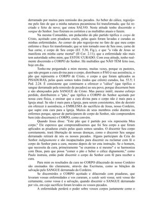 derramado por muitos para remissão dos pecados. Ao beber do cálice, regozijo-
me pelo fato de que a minha natureza pecaminosa foi transformada; que fui re-
criado e feito de novo; que estou SALVO. Nesta atitude tenho discernido o
sangue do Senhor. Isso fizeram os coríntios e as multidões atuais o fazem.
Na mesma Comunhão, um pedacinho do pão partido tipifica o corpo de
Cristo, açoitado com pisaduras cruéis, pelas quais foram lavadas e curadas as
minhas enfermidades. Ao comer do pão regozijo-me no fato de que meu corpo
enfermo e fraco foi transformado; que se tem tornado osso de Seu osso, carne de
Sua carne, e corpo de Seu corpo (Ef. 5.30, Fig.), e que "a vida de Jesus se
manifesta em minha carne mortal" (II Cor. 2.11); que a enfermidade não mais
tem autoridade sobre mim; que ESTOU CURADO. Com essa atitude, tenho real-
mente discernido o CORPO do Senhor. Há multidões que NÃO TÊM feito isso,
hoje em dia.
Tenho-me perguntado a mim mesmo, muitas vezes, porque os pastores,
que não pregam a cura divina para o corpo, distribuem o PÃO à sua assistência, o
pão que representa o CORPO de Cristo, o corpo a que foram aplicados as
PISADURAS, pelas quais somos todos (todos que crêem) curados, Isa. 53.5; I
Ped. 2.24. É consistente que continuem a oferecer o "cálice" (que tipifica o
sangue derramado pela remissão de pecados) ao seu povo, porque discernem bem
e são abençoados pelo SANGUE de Cristo. Mas parece inútil, mesmo esforço
perdido, distribuírem o "pão," que tipifica o CORPO do Senhor açoitado por
nossa cura física, e ensinar que a cura divina para o corpo não é mais para a
Igreja atual. Se não é mais para a Igreja, para serem consistentes, têm de desistir
em oferecer à assistência, o EMBLEMA do sacrifício de Jesus, nosso Cordeiro,
que supre esta cura para a Igreja. Muitos de seus membros estão doentes ou
enfermos porque, apesar de participarem do corpo do Senhor, não compreendem
bem (não discernem) o CORPO, como convém.
Quando Jesus disse: "Este pão que é partido por vós representa Meu
corpo," Ele esperava que compreendêssemos que foi Seu corpo a que foram
aplicados as pisaduras cruéis pelas quais somos sarados. O discernir Seu corpo
corretamente, trará libertação de nossas doenças, como o discernir Seu sangue
derramado retirará de nós os nossos pecados. Alguns participam da Ceia do
Senhor indignamente e são incapacitados para discernir ou reclamar com fé o
corpo do Senhor para a cura, mesmo depois de ter esta instrução. Se o homem,
que necessita da cura, primeiramente "se examina a si mesmo" e se harmoniza
com Deus, para que possa "comer o pão e beber o cálice dignamente," como
Paulo instruiu, então pode discernir o corpo do Senhor com fé para receber a
cura.
Para mim os resultados da cura no CORPO dilacerado de nosso Cordeiro
são ensinados tão claramente, através das Escrituras, como as bênçãos da
salvação pelo SANGUE derramado do Cordeiro.
Se discernirdes o CORPO açoitado e dilacerado com pisaduras, que
levaram vossas enfermidades e vos curaram, a saúde será vossa; será vossa tão
certamente, como vossa é a salvação, quando discernir o SANGUE derramado
por vós, em cujo sacrifício foram levados os vossos pecados.
A enfermidade perderá o poder sobre vossos corpos justamente como o
 