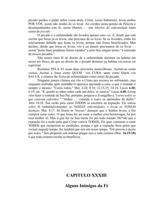 pecado perdeu o poder sobre vossa alma. Cristo, vosso Substituto, levou ambos
POR VÓS, assim não tendes de os levar. Ao crerdes nesta porção da Palavra e
desempenhardes esta fé, sereis libertos — sim libertos da enfermidade tanto
como do pecado.
O pecado e a enfermidade são levados apenas uma vez. E, desde que está
escrito que Jesus já os levou, não precisais de os levar. Se os levardes, então foi
inteiramente debalde que Jesus os levou, porque não fostes beneficiados. Mas
declaro, desde que Jesus os levou, vós e eu jamais precisamos de os levar —
assim "pelas Suas pisaduras fomos sarados" e pelo Seu sangue temos "a remissão
de nossos pecados."
Não temos mais fé no direito de a enfermidade dominar ou habitar em
nosso ser físico, do que no direito de o pecado dominar ou habitar em nosso ser
espiritual.
Reclamai PELA FÉ essas duas provisões maravilhosas. Aceitai-as como
vossas. Aceitai a Jesus como QUEM vos CURA, tanto como Quem vos
SALVA, e estareis tão livres de enfermidades como estais do pecado.
Ninguém jamais clamou em vão a Cristo por socorro no sofrimento, mas
enquanto multidão após multidão O apertava querendo a cura, o que é relatado é
sempre o mesmo: "Curou todos," Mat. 4.24; 8.16; 12.15,35; 14.14; Lucas 4.40;
6.19; etc. "E, pondo as mãos sobre cada um deles, os curava," Lucas 4.40. Cristp
veio fazer a vontade de Seu Pai, portanto, pregava o Evangelho e "curou todos os
que estavam enfermos." "Andou . .. curando a todos os oprimidos do diabo."
Atos 10.38. Sua razão para curar TODOS se encontra na expiação. Ele tomou
sobre Si (substitutivamente) as NOSSAS enfermidades, e levou as NOSSAS
doenças, Mat. 8.17. Se foram as "nossas" doenças que o Senhor levou, a Ele
cumpria curar todos. O que Jesus fez ao curar a mulher com hemorragia, foi por
essa mulher só. Mas o que fez na Sua morte foi por todo mundo. De*sde que a
expiação foi a razão pela qual Cristo curava TODOS, Ele quer continuar a curar
TODOS que cumprirem as condições, porque o que a expiação fazia pelos que
viviam naquele tempo, fez também por nós em nosso tempo. "Ele provou a morte
por todos." Seu propósito em ordenar pregar isso a toda criatura (Mar. 16.15-18)
é que toda criatura receba os benefícios.
CAPITULO XXXIII
Alguns Inimigos da Fé
 
