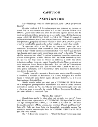 CAPÍTULO II
A Cura é para Todos
É a vontade hoje, como nos tempos passados, curar TODOS que precisam
de cura?
O maior obstáculo à fé de muitas pessoas que procuram ser curadas em
nossos dias é a incerteza nas suas mentes se é, ou não, a vontade de Deus curar
TODAS. Quase todas sabem que Deus de fato cura algumas pessoas, mas há
muito da teologia moderna que evita que o povo saiba o que a Bíblia claramente
ensina - QUE HÁ PROVISÃO PARA A CURA DE TODAS. É impossível
reclamar ousadamente, pela fé, uma bênção quando não temos a certeza de Deus
a ter prometido, porque se reclama as bênçãos de Deus UNICAMENTE quando
se sabe a vontade dEle, quando se fia na Sua vontade e se cumpre Sua vontade.
Se queremos saber o que há em um testamento, temos que ler o
testamento. Se queremos saber a vontade de Deus, leiamos o que foi revelado
acerca da Sua vontade. Se me dissesse uma mulher: "Meu marido que era muito
rico, faleceu; agora quero saber se me legou uma coisa," eu lhe diria: "Por que
não lê o testamento para saber?" A palavra "testamento", quer dizer, realmente, a
vontade de uma pessoa. A Bíblia contém o TESTAMENTO, a vontade de Deus,
em que Ele nos lega todas as bênçãos da redenção; e sendo Seu último
testamento, qualquer coisa mais recente é uma falsificação. Nunca se escreve um
outro testamento depois da morte do testador. Se a cura está no Testamento de
Deus para nós, como dizer que Deus não quer curar TODAS AS PESSOAS,
como consta claramente, no Seu Testamento? Seria modificar o Testamento, e
isso, depois da morte do
Testador. Jesus não é somente o Testador que morreu,.mas Ele ressurgiu,
e é também, o Mediador do Testamento. Ele é nosso Advogado. Ele não nos
frauda o Testamento, como fazem alguns advogados terrestres. Ele é o nosso
Representante à destra de Deus.
Não há maneira melhor para saber qual a VONTADE DE DEUS do que
ler os Evangelhos que registram os ensinamentos e as obras de Cristo. Ele era a
expressão da vontade do Pai. Sua vida era tanto uma manifestação como uma
revelação do amor invariável e da vontade de Deus. Representou literalmente,
para a raça adâmica, a vontade de Deus.
"Se for a Tua vontade"
Quando Jesus punha "as mãos sobre cada um deles e os curava" (Lucas
4.40), Ele revelava, representando, a VONTADE DE DEUS para TODO o povo.
"Eis aqui venho para fazer, ó Deus, A TUA VONTADE," Heb. 10.7. "Eu desci
do céu, não para fazer a Minha vontade, mas a vontade dAquele que Me enviou,"
João 6.38. Tudo que Jesus fazia pela humanidade necessitada, durante Seu
ministério terrestre, era revelação direta da VONTADE PERFEITA DE DEUS
para com a raça humana.
Diz F. F. Bosworth, no seu livro — "Christ the Healer" (Cristo que cura):
 