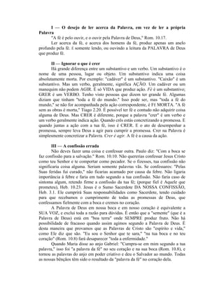 I — O desejo de ler acerca da Palavra, em vez de ler a própria
Palavra
"A fé é pelo ouvir, e o ouvir pela Palavra de Deus," Rom. 10.17.
Ler acerca da fé, e acerca dos homens da fé, produz apenas um anelo
profundo pela fé. É somente lendo, ou ouvindo a leitura da PALAVRA de Deus
que produz fé.
II — Ignorar o que é crer
Há grande diferença entre um substantivo e um verbo. Um substantivo é o
nome de uma pessoa, lugar ou objeto. Um substantivo indica uma coisa
absolutamente morta. Por exemplo: "cadáver" é um substantivo. "Caixão" é um
substantivo. Mas um verbo, geralmente, significa AÇÃO. Um cadáver ou um
manequim não podem AGIR. É só VIDA que produz ação. Fé é um substantivo;
GRER é um VERBO. Tenho visto pessoas que dizem ter grande fé. Algumas
diziam que tinham "toda a fé do mundo." Isso pode ser, mas "toda a fé do
mundo," se não for acompanhada pela ação correspondente, é FÉ MORTA. "A fé
sem as obras é morta," Tiago 2.20. É possível ter fé e contudo não adquirir coisa
alguma de Deus. Mas CRER é diferente, porque a palavra "crer" é um verbo e
um verbo geralmente indica ação. Quando crês estás concretizando a promessa. E
quando juntas a ação com a tua fé, isso é CRER. E o ato de desempenhar a
promessa, sempre leva Deus a agir para cumprir a promessa. Crer na Palavra é
simplesmente concretizar a Palavra. Crer é agir. A fé é a causa da ação.
III — A confissão errada
Não deves fazer uma coisa e confessar outra. Paulo diz: "Com a boca se
faz confissão para a salvação." Rom. 10.10. Não quererias confessar Jesus Cristo
como teu Senhor e te comportar como pecador. Se o fizesses, tua confissão não
significaria coisa alguma. Seriam somente palavras vãs. Se confessares: "Pelas
Suas feridas fui curado," não ficarias acamado por causa da febre. Não ligaria
importância à febre e faria em tudo segundo a tua confissão. Não faria caso de
sintoma algum, retendo firme a confissão da tua fé; (porque fiel é Aquele que
prometeu), Heb. 10.23. Jesus é o Sumo Sacerdote DA NOSSA CONFISSÃO,
Heb. 3.1. Ele cumprirá Suas responsabilidades como Sacerdote, tendo cuidado
para que recebamos o cumprimento de todas as promessas de Deus, que
confessamos fielmente com a boca e cremos no coração.
A Palavra de Deus em nossa boca e em nosso coração é equivalente a
SUA VOZ, e exclui toda a razão para dúvidas. É então que a "semente" (que é a
Palavra de Deus) está em "boa terra" onde SEMPRE produz fruto. Não há
possibilidade de fracasso quando assim agimos segundo a Palavra de Deus. É
desta maneira que provamos que as Palavras de Cristo são "espírito e vida,"
como Ele diz que são. "Eu sou o Senhor que te sara," "na tua boca e no teu
coração" (Rom. 10.8) fará desaparecer "toda a enfermidade."
Quando Maria disse ao anjo Gabriel: "Cumpra-se em mim segundo a tua
palavra," isso foi "a palavra da fé" no seu coração e na sua boca (Rom. 10.8), e
tornou as palavras do anjo em poder criativo e deu o Salvador ao mundo. Todas
as nossas bênçãos têm sido o resultado da "palavra da fé" no coração dela.
 