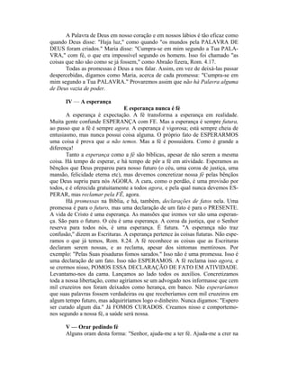 A Palavra de Deus em nosso coração e em nossos lábios é tão eficaz como
quando Deus disse: "Haja luz," como quando "os mundos pela PALAVRA DE
DEUS foram criados." Maria disse: "Cumpra-se em mim segundo a Tua PALA-
VRA," com fé, o que era impossível segundo os homens. Isso foi chamado "as
coisas que não são como se já fossem," como Abraão fizera, Rom. 4.17.
Todas as promessas é Deus a nos falar. Assim, em vez de deixá-las passar
despercebidas, digamos como Maria, acerca de cada promessa: "Cumpra-se em
mim segundo a Tua PALAVRA." Provaremos assim que não há Palavra alguma
de Deus vazia de poder.
IV — A esperança
E esperança nunca é fé
A esperança é expectação. A fé transforma a esperança em realidade.
Muita gente confunde ESPERANÇA com FE. Mas a esperança é sempre futura,
ao passo que a fé é sempre agora. A esperança é vigorosa; está sempre cheia de
entusiasmo, mas nunca possui coisa alguma. O próprio fato de ESPERARMOS
uma coisa é prova que a não temos. Mas a fé é possuidora. Como é grande a
diferença!
Tanto a esperança como a fé são bíblicas, apesar de não serem a mesma
coisa. Há tempo de esperar, e há tempo de pôr a fé em atividade. Esperamos as
bênçãos que Deus preparou para nosso futuro (o céu, uma coroa de justiça, uma
mansão, felicidade eterna etc), mas devemos concretizar nossa fé pelas bênçãos
que Deus supriu para nós AGORA. A cura, como o perdão, é uma provisão por
todos, e é oferecida gratuitamente a todos agora, e pela qual nunca devemos ES-
PERAR, mas reclamar pela FÊ, agora.
Há promessas na Bíblia, e há, também, declarações de fatos nela. Uma
promessa é para o futuro, mas uma declaração de um fato é para o PRESENTE.
A vida de Cristo é uma esperança. As mansões que iremos ver são uma esperan-
ça. São para o futuro. O céu é uma esperança. A coroa da justiça, que o Senhor
reserva para todos nós, é uma esperança. É futura. "A esperança não traz
confusão," dizem as Escrituras. A esperança pertence às coisas futuras. Não espe-
ramos o que já temos, Rom. 8.24. A fé reconhece as coisas que as Escrituras
declaram serem nossas, e as reclama, apesar dos sintomas mentirosos. Por
exemplo: "Pelas Suas pisaduras fomos sarados." Isso não é uma promessa. Isso é
uma declaração de um fato. Isso não ESPERAMOS. A fé reclama isso agora, e
se crermos nisso, POMOS ESSA DECLARAÇÃO DE FATO EM ATIVIDADE.
Levantamo-nos da cama. Lançamos ao lado todos os auxílios. Concretizamos
toda a nossa libertação, como agiríamos se um advogado nos informasse que cem
mil cruzeiros nos foram deixados como herança, em banco. Não esperaríamos
que suas palavras fossem verdadeiras ou que receberíamos cem mil cruzeiros em
algum tempo futuro, mas adquiriríamos logo o dinheiro. Nunca digamos: "Espero
ser curado algum dia." Já FOMOS CURADOS. Creamos nisso e comportemo-
nos segundo a nossa fé, a saúde será nossa.
V — Orar pedindo fé
Alguns oram desta forma: "Senhor, ajuda-me a ter fé. Ajuda-me a crer na
 