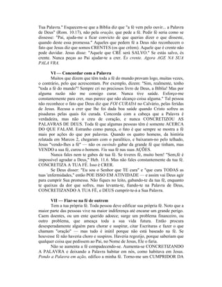 Tua Palavra." Esquecem-se que a Bíblia diz que "a fé vem pelo ouvir... a Palavra
de Deus" (Rom. 10.17), não pela oração, que pede a fé. Pedir fé seria como se
dissesse: "Pai, ajuda-me a ficar convicto de que querias dizer o que disseste,
quando deste essa promessa." Aqueles que pedem fé a Deus não reconhecem o
fato que Jesus diz que somos CRENTES (os que crêem). Aquele que é crente não
pode duvidar. Jesus disse: "Aquele que CRÊ será SALVO." Se estás salvo, és
crente. Nunca peças ao Pai ajudar-te a crer. És crente. Agora AGE NA SUA
PALA VRA.
VI — Concordar com a Palavra
Muitos que dizem que têm toda a fé do mundo provam logo, muitas vezes,
o contrário, pelo que acrescentam. Por exemplo, dizem: "Sim, realmente, tenho
"toda a fé do mundo"! Sempre cri no preciosos livro de Deus, a Bíblia! Mas por
alguma razão não me consigo curar. Nunca tive saúde. Esforço-me
constantemente para crer, mas parece que não alcanço coisa alguma." Tal pessoa
não reconhece o fato que Deus diz que FOI CURADA no Calvário, pelas feridas
de Jesus. Recusa a crer que lhe foi dada boa saúde quando Cristo sofreu as
pisaduras pelas quais foi curada. Concorda com a cabeça que a Palavra é
verdadeira, mas não o creu de coração, e nunca CONCRETIZOU AS
PALAVRAS DE DEUS. Toda fé que algumas pessoas têm é somente ACERCA
DO QUE FALAM. Estranho como pareça, o fato é que sempre se mostra a fé
mais por ações do que por palavras. Quando os quatro homens, da história
relatada em Marcos 2, chegaram com o paralítico, e baixaram-no pelo telhado,
Jesus "vendo-lhes a fé" — não os ouvindo gabar da grande fé que tinham, mas
VENDO a sua fé, curou o homem. Viu sua fé nas suas AÇÕES.
Nunca fales nem te gabes de tua fé. Se tiveres fé, muito bem! "Sem,fé é
impossível agradar a Deus," Heb. 11.6. Mas não fales constantemente da tua fé.
CONCRETIZA A TUA FÉ. Isso é CRER.
Se Deus disser: "Eu sou o Senhor que TE cura" e "que cura TODAS as
tuas 'enfermidades," então POE ISSO EM ATIVIDADE — e assim vai Deus agir
para cumprir Sua promessa. Não fiques no leito, gabando-te da tua fé, enquanto
te queixas da dor que sofres, mas levanta-te, fiando-te na Palavra de Deus,
CONCRETIZANDO A TUA FÉ, e DEUS cumprir-te-á a Sua Palavra.
VII — Fiar-se na fé de outrem
Tem a tua própria fé. Toda pessoa deve edificar sua própria fé. Noto que a
maior parte das pessoas vive na maior indiferença até encarar um grande perigo.
Caem doentes, ou um ente querido adoece; surge um problema financeiro, ou
outro problema, que ameaça toda a sua vida futura. Então procura
desesperadamente alguém para chorar e suspirar, citar Escrituras e fazer o que
chamam "oração" — mas tudo é inútil porque não está baseado na fé. Se
houvesse fé não haveria choro e suspiros. Haveria regozijo, porque saberiam que
qualquer coisa que pedissem ao Pai, no Nome de Jesus, Ele o faria.
Não se aumenta a fé compadecendo-se. Aumenta-se CONCRETIZANDO
A PALAVRA e deixando a Palavra habitar em nós, como habitava em Jesus.
Pondo a Palavra em ação, edifico a minha fé. Torno-me um CUMPRIDOR DA
 