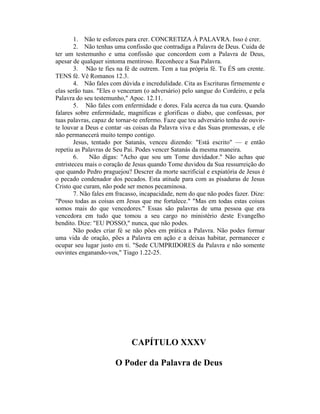 1. Não te esforces para crer. CONCRETIZA À PALAVRA. Isso é crer.
2. Não tenhas uma confissão que contradiga a Palavra de Deus. Cuida de
ter um testemunho e uma confissão que concordem com a Palavra de Deus,
apesar de qualquer sintoma mentiroso. Reconhece a Sua Palavra.
3. Não te fies na fé de outrem. Tem a tua própria fé. Tu ÉS um crente.
TENS fé. Vê Romanos 12.3.
4. Não fales com dúvida e incredulidade. Cita as Escrituras firmemente e
elas serão tuas. "Eles o venceram (o adversário) pelo sangue do Cordeiro, e pela
Palavra do seu testemunho," Apoc. 12.11.
5. Não fales com enfermidade e dores. Fala acerca da tua cura. Quando
falares sobre enfermidade, magníficas e glorificas o diabo, que confessas, por
tuas palavras, capaz de tornar-te enfermo. Faze que teu adversário tenha de ouvir-
te louvar a Deus e contar -as coisas da Palavra viva e das Suas promessas, e ele
não permanecerá muito tempo contigo.
Jesus, tentado por Satanás, venceu dizendo: "Está escrito" — e então
repetiu as Palavras de Seu Pai. Podes vencer Satanás da mesma maneira.
6. Não digas: "Acho que sou um Tome duvidador." Não achas que
entristeceu mais o coração de Jesus quando Tome duvidou da Sua ressurreição do
que quando Pedro praguejou? Descrer da morte sacrificial e expiatória de Jesus é
o pecado condenador dos pecados. Esta atitude para com as pisaduras de Jesus
Cristo que curam, não pode ser menos pecaminosa.
7. Não fales em fracasso, incapacidade, nem do que não podes fazer. Dize:
"Posso todas as coisas em Jesus que me fortalece." "Mas em todas estas coisas
somos mais do que vencedores." Essas são palavras de uma pessoa que era
vencedora em tudo que tomou a seu cargo no ministério deste Evangelho
bendito. Dize: "EU POSSO," nunca, que não podes.
Não podes criar fé se não pões em prática a Palavra. Não podes formar
uma vida de oração, pões a Palavra em ação e a deixas habitar, permanecer e
ocupar seu lugar justo em ti. "Sede CUMPRIDORES da Palavra e não somente
ouvintes enganando-vos," Tiago 1.22-25.
CAPÍTULO XXXV
O Poder da Palavra de Deus
 