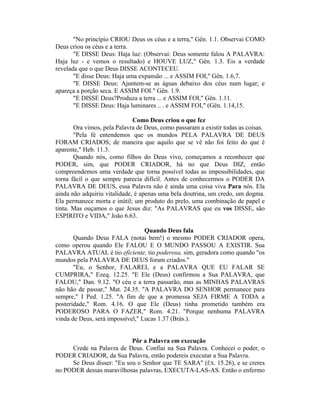 "No princípio CRIOU Deus os céus e a terra," Gên. 1.1. Observai COMO
Deus criou os céus e a terra.
"E DISSE Deus: Haja luz: (Observai: Deus somente falou A PALAVRA:
Haja luz - e vemos o resultado) e HOUVE LUZ," Gên. 1.3. Eis a verdade
revelada que o que Deus DISSE ACONTECEU.
"E disse Deus: Haja uma expansão ... e ASSIM FOI," Gên. 1.6,7.
"E DISSE Deus: Ajuntem-se as águas debaixo dos céus num lugar; e
apareça a porção seca. E ASSIM FOI." Gên. 1.9.
"E DISSE Deus?Produza a terra ... e ASSIM FOI," Gên. 1.11.
"E DISSE Deus: Haja luminares .. . e ASSIM FOI," (Gên. 1.14,15.
Como Deus criou o que fez
Ora vimos, pela Palavra de Deus, como passaram a existir todas as coisas.
"Pela fé entendemos que os mundos PELA PALAVRA DE DEUS
FORAM CRIADOS; de maneira que aquilo que se vê não foi feito do que é
aparente," Heb. 11.3.
Quando nós, como filhos do Deus vivo, começamos a reconhecer que
PODER, sim, que PODER CRIADOR, há no que Deus DIZ, então
compreendemos uma verdade que torna possível todas as impossibilidades, que
torna fácil o que sempre parecia difícil. Antes de conhecermos o PODER DA
PALAVRA DE DEUS, essa Palavra não é ainda uma coisa viva Para nós. Ela
ainda não adquiriu vitalidade, é apenas uma bela doutrina, um credo, um dogma.
Ela permanece morta e inútil; um produto do prelo, uma combinação de papel e
tinta. Mas ouçamos o que Jesus diz: "As PALAVRAS que eu vos DISSE, são
ESPIRITO e VIDA," João 6.63.
Quando Deus fala
Quando Deus FALA (notai bem!) o mesmo PODER CRIADOR opera,
como operou quando Ele FALOU E O MUNDO PASSOU A EXISTIR. Sua
PALAVRA ATUAL é tio eficiente, tio poderosa, sim, geradora como quando "os
mundos pela PALAVRA DE DEUS foram criados."
"Eu, o Senhor, FALAREI, e a PALAVRA QUE EU FALAR SE
CUMPRIRA," Ezeq. 12.25. "E Ele (Deus) confirmou a Sua PALAVRA, que
FALOU," Dan. 9.12. "O céu e a terra passarão, mas as MINHAS PALAVRAS
não hão de passar," Mat. 24.35. "A PALAVRA DO SENHOR permanece para
sempre," I Ped. 1.25. "A fim de que a promessa SEJA FIRME A TODA a
posteridade," Rom. 4.16. O que Ele (Deus) tinha prometido também era
PODEROSO PARA O FAZER," Rom. 4.21. "Porque nenhuma PALAVRA
vinda de Deus, será impossível," Lucas 1.37 (Brás.).
Pôr a Palavra em execução
Crede na Palavra de Deus. Confiai na Sua Palavra. Conhecei o poder, o
PODER CRIADOR, da Sua Palavra, então podereis executar a Sua Palavra.
Se Deus disser: "Eu sou o Senhor que TE SARA" (ÊX. 15.26), e se creres
no PODER dessas maravilhosas palavras, EXECUTA-LAS-AS. Então o enfermo
 