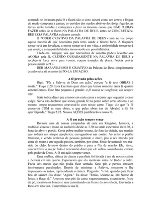 acamado se levantará pela fé e ficará são; o coxo saltará como um cervo; a língua
do mudo começará a cantar; os ouvidos dos surdos abrir-se-ão; dores fugirão, as
trevas serão banidas e começares a fazer as mesmas coisas que NÃO PODIAS
FAZER antes de te fiares NA PALAVRA DE DEUS, antes de CONCRETIZA-
RES ESSA PALAVRA e ficares curado.
O PODER CRIATIVO DA PALAVRA DE DEUS criará no teu corpo
aquilo mesmo de que necessitas para teres saúde e ficares forte. A fraqueza
tornar-se-á em fortaleza; a morte tornar-se-á em vida; a enfermidade tornar-se-á
em saúde; e as impossibilidades tornar-se-ão em possibilidades.
Crede-me, amigos; vós que necessitais de socorro podeis levantar-vos
AGORA pela fé, CRENDO OUSADAMENTE NA PALAVRA DE DEUS e
recebereis força nova para vossos, corpos tomados de dores. Podeis provar
pessoalmente o PO-
DER MARAVILHOSO E CRIATIVO da Palavra de Deus simplesmente
crendo nela até o ponto de PO-LA EM AÇÃO.
A fé provada pelas ações
Digo: "Pôr a Palavra de Deus em ação," porque "a fé sem OBRAS é
morta," Tiago 2.20. Esta Escritura quer dizer que temos somente tanta fé quanto
concretizamos. Este fato pequeno é grande: A fé nunca se vangloria; ela sempre
age.
Seria tolice dizer que cremos em certa coisa e recusar agir segundo o caso
exigir. Seria vão declarar que temos grande fé na ponte sobre certo abismo e ao
mesmo tempo recusarmos atravessá-la com nosso carro. Tiago diz que "a fé
cooperou COM as suas obras, e que pelas obras (as de Abraão) a fé foi
aperfeiçoada," Tiago 2.22. Nossas AÇÕES justificarão a nossa fé.
A fé em ação sempre vence
Durante uma de nossas campanhas de cura em Kingston, Jamaica, a
multidão cercou o muro do auditório desde as 3.30 da tarde esperando até 6.30, a
hora de abrir o portão. Certa pobre mulher trouxe, de fora da cidade, seu marido
que sofrerá um ataque apopletico, carregando-o nas costas. Ao achar o portão
trancado, e vendo centenas de pessoas pulando o muro, pôs o seu marido por
cima do muro e em seguida passou, também, por cima. Então levantando seu ma-
rido do chão, levou-o dentro do prédio e para a fila de oração. Elar nisso,
concretizava a sua fé. Não é necessário dizer que ele voltou caminhando, curado
pelo poder de Deus. A fé em ação sempre vence.
Uma mulher, vítima de câncer e paralisia foi levada a um de nossos cultos
e deitada em um quarto. Esperavam que ela morresse antes de findar o culto.
Fazia seis meses que não podia ficar sentada. Seus pés e pernas estavam
inteiramente paralisados. Depois de ministrar a Palavra, entramos e lhe
impusemos as mãos, repreendendo o câncer. Perguntei: "Irmã, quando quer ficar
boa de saúde? Ela disse: "Agora." Eu disse: "Então, levante-se, em Nome de
Jesus, e fique sã." Arrastou seus pés da cama vagarosamente, assentou-se, ficou
de pé, levantou os braços e saiu caminhando em frente da assistência, louvando a
Deus em alta voz. Concretizou a sua fé.
 