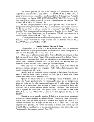No minuto preciso em que a FÉ começa a se manifestar em ação,
dependendo inteiramente do que DEUS TEM DITO NA SUA PALAVRA, o
poder criativo começa a sua obra, e a enfermidade tem de desaparecer. Nunca te
receies de crer em Deus e AGIR SEGUNDO A SUA PALAVRA. Lembra-te do
que Jesus disse ao pai da menina de quem os céticos disseram que morrera: "Não
temas, CRÊ SOMENTE," Marcos 5.36.
O meu coração palpitou ao notar que a palavra "crer" é um VERBO.
Porque um verbo geralmente indica AÇÃO. Tiago sabia isso quando escreveu:
"A fé, se não tiver as obras, é morta em si mesma," Tiago 2.17. Escreveu,
também: "Que aproveita se alguém disser que tem fé, e não tiver as obras," Tiago
2.14. E acrescentou: "Mostra-me a tua fé sem as tuas OBRAS, e eu te mostrarei a
minha fé pelas minhas OBRAS," Tiago 2.18.
Se Deus podia criar um mundo com Suas palavras: "HAJA LUZ," então
Ele pode curar certamente teu corpo enfermo com Sua Palavra. "Enviou SUA
PALAVRA, e os sarou," Salmo 107.20.
A autoridade da Palavra de Deus
"No princípio era o Verbo, e o Verbo estava com Deus, e o Verbo era
Deus. Ele estava no princípio com Deus. Todas as coisas foram feitas por Ele, e
sem Ele nada do que foi feito se fez," João 1.1-3.
Deus uniu-se a Si mesmo com a Sua Palavra. Ele não somente está na Sua
Palavra, mas dá apoio a Sua Palavra. Não se pode separar Deus da Sua Palavra.
Não somente chamou a existir coisas que não existiam, fazendo-as existir no mo-
mento, mas, conforme Jeremias 1.12, Ele vela sobre Sua Palavra para que
nenhuma de Suas Palavras falhe — antes que todas se cumpram.
Deus diz: "Eu sou o Senhor que te sara," Ex. 15.26. Esta palavra de
promessa permanecerá para todo o sempre, I Pedro 1.25. A Palavra é, como Seu
Autor, eterna, invariável, e viva.
A palavra de um homem é o que o homem é. A Palavra de Deus é o que
Deus é. Descrer dessa Palavra é descrer de Deus, que é o Autor dela. Nossa
atitude para com a Palavra determina tudo.
Quando foi dito a Maria que ia conceber pela virtude do Espírito Santo, e
daria à luz Aquele que ia salvar o povo dos pecados deles, ela não compreendia
como tal podia ser. Ao olho natural, era impossível. A razão ocupa o lugar da
Palavra, se o permitimos. Agir segundo a Palavra sobrenatural de Deus não
concorda com os nossos sentidos. Parece antes ser "fanatismo". Mas Maria nos
deu o segredo do favor com Deus quando disse: "CUMPRA-SE EM MIM
SEGUNDO A TUA PALAVRA", Lucas 1.38. Isso agradou ao Pai, e FOI
FEITO.
Quando a Igreja aprender a deixar de lado seus argumentos e abandonar
seus conhecimentos teóricos, reconhecendo que "a mente da carne é inimizade
contra Deus; visto que não é sujeita a lei de Deus, nem o pode ser" (Rom. 8.7) e
quando novamente diz: "Cumpra-se em mim a TUA PALAVRA," e se agir
segundo essas palavras, ela varrerá novamente o mundo com vitória e poder
triunfal. Ela se identificará a si mesma corretamente, e será conhecida como
"estes que têm alvoroçado o mundo," Atos 17.6.
 
