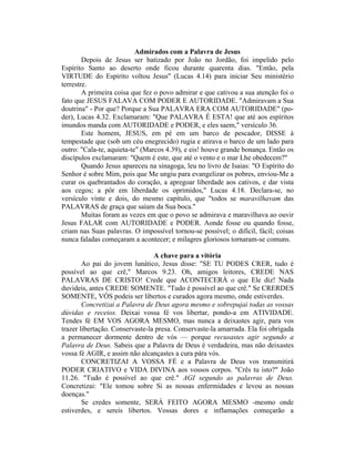 Admirados com a Palavra de Jesus
Depois de Jesus ser batizado por João no Jordão, foi impelido pelo
Espírito Santo ao deserto onde ficou durante quarenta dias. "Então, pela
VIRTUDE do Espírito voltou Jesus" (Lucas 4.14) para iniciar Seu ministério
terrestre.
A primeira coisa que fez o povo admirar e que cativou a sua atenção foi o
fato que JESUS FALAVA COM PODER E AUTORIDADE. "Admiravam a Sua
doutrina" - Por que? Porque a Sua PALAVRA ERA COM AUTORIDADE" (po-
der), Lucas 4.32. Exclamaram: "Que PALAVRA É ESTA! que até aos espíritos
imundos manda com AUTORIDADE e PODER, e eles saem," versículo 36.
Este homem, JESUS, em pé em um barco de pescador, DISSE à
tempestade que (sob um céu enegrecido) rugia e atirava o barco de um lado para
outro: "Cala-te, aquieta-te" (Marcos 4.39), e eis! houve grande bonança. Então os
discípulos exclamaram: "Quem é este, que até o vento e o mar Lhe obedecem?"
Quando Jesus apareceu na sinagoga, leu no livro de Isaias: "O Espírito do
Senhor é sobre Mim, pois que Me ungiu para evangelizar os pobres, enviou-Me a
curar os quebrantados do coração, a apregoar liberdade aos cativos, e dar vista
aos cegos; a pôr em liberdade os oprimidos," Lucas 4.18. Declara-se, no
versículo vinte e dois, do mesmo capítulo, que "todos se maravilhavam das
PALAVRAS de graça que saíam da Sua boca."
Muitas foram as vezes em que o povo se admirava e maravilhava ao ouvir
Jesus FALAR com AUTORIDADE e PODER. Aonde fosse ou quando fosse,
criam nas Suas palavras. O impossível tornou-se possível; o difícil, fácil; coisas
nunca faladas começaram a acontecer; e milagres gloriosos tornaram-se comuns.
A chave para a vitória
Ao pai do jovem lunático, Jesus disse: "SE TU PODES CRER, tudo é
possível ao que crê," Marcos 9.23. Oh, amigos leitores, CREDE NAS
PALAVRAS DE CRISTO! Crede que ACONTECERÁ o que Ele diz! Nada
duvideis, antes CREDE SOMENTE. "Tudo é possível ao que crê." Se CRERDES
SOMENTE, VÓS podeis ser libertos e curados agora mesmo, onde estiverdes.
Concretizai a Palavra de Deus agora mesmo e sobrepujai todas as vossas
dúvidas e receios. Deixai vossa fé vos libertar, pondo-a em ATIVIDADE.
Tendes fé EM VOS AGORA MESMO, mas nunca a deixastes agir, para vos
trazer libertação. Conservaste-la presa. Conservaste-la amarrada. Ela foi obrigada
a permanecer dormente dentro de vós — porque recusastes agir segundo a
Palavra de Deus. Sabeis que a Palavra de Deus é verdadeira, mas não deixastes
vossa fé AGIR, e assim não alcançastes a cura pára vós.
CONCRETIZAI A VOSSA FÉ e a Palavra de Deus vos transmitirá
PODER CRIATIVO e VIDA DIVINA aos vossos corpos. "Crês tu isto?" João
11.26. "Tudo é possível ao que crê." AGI segundo as palavras de Deus.
Concretizai: "Ele tomou sobre Si as nossas enfermidades e levou as nossas
doenças."
Se credes somente, SERÁ FEITO AGORA MESMO -mesmo onde
estiverdes, e sereis libertos. Vossas dores e inflamações começarão a
 