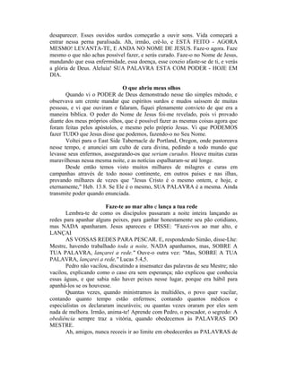 desaparecer. Esses ouvidos surdos começarão a ouvir sons. Vida começará a
entrar nessa perna paralisada. Ah, irmão, crê-lo, e ESTÁ FEITO - AGORA
MESMO! LEVANTA-TE, E ANDA NO NOME DE JESUS. Faze-o agora. Faze
mesmo o que não achas possível fazer, e serás curado. Faze-o no Nome de Jesus,
mandando que essa enfermidade, essa doença, esse coxeio afaste-se de ti, e verás
a glória de Deus. Aleluia! SUA PALAVRA ESTA COM PODER - HOJE EM
DIA.
O que abriu meus olhos
Quando vi o PODER de Deus demonstrado nesse tão simples método, e
observava um crente mandar que espíritos surdos e mudos saíssem de muitas
pessoas, e vi que ouviram e falaram, fiquei plenamente convicto de que era a
maneira bíblica. O poder do Nome de Jesus foi-me revelado, pois vi provado
diante dos meus próprios olhos, que é possível fazer as mesmas coisas agora que
foram feitas pelos apóstolos, e mesmo pelo próprio Jesus. Vi que PODEMOS
fazer TUDO que Jesus disse que podemos, fazendo-o no Seu Nome.
Voltei para o East Side Tabernacle de Portland, Oregon, onde pastoreava
nesse tempo, e anunciei um culto de cura divina, pedindo a todo mundo que
levasse seus enfermos, assegurando-os que seriam curados. Houve muitas curas
maravilhosas nessa mesma noite, e as notícias espalharam-se até longe.
Desde então temos visto muitos milhares de milagres e curas em
campanhas através de todo nosso continente, em outros países e nas ilhas,
provando milhares de vezes que "Jesus Cristo é o mesmo ontem, e hoje, e
eternamente," Heb. 13.8. Se Ele é o mesmo, SUA PALAVRA é a mesma. Ainda
transmite poder quando enunciada.
Faze-te ao mar alto e lança a tua rede
Lembra-te de como os discípulos passaram a noite inteira lançando as
redes para apanhar alguns peixes, para ganhar honestamente seu pão cotidiano,
mas NADA apanharam. Jesus apareceu e DISSE: "Fazei-vos ao mar alto, e
LANÇAI
AS VOSSAS REDES PARA PESCAR. E, respondendo Simão, disse-Lhe:
Mestre, havendo trabalhado toda a noite, NADA apanhamos, mas, SOBRE A
TUA PALAVRA, lançarei a rede." Ouve-o outra vez: "Mas, SOBRE A TUA
PALAVRA, lançarei a rede," Lucas 5.4,5.
Pedro não vacilou, discutindo a insensatez das palavras de seu Mestre; não
vacilou, explicando como o caso era sem esperança; não explicou que conhecia
essas águas, e que sabia não haver peixes nesse lugar, porque era hábil para
apanhá-los se os houvesse.
Quantas vezes, quando ministramos às multidões, o povo quer vacilar,
contando quanto tempo estão enfermos; contando quantos médicos e
especialistas os declararam incuráveis; ou quantas vezes oraram por eles sem
nada de melhora. Irmão, anima-te! Aprende com Pedro, o pescador, o segredo: A
obediência sempre traz a vitória, quando obedecemos às PALAVRAS DO
MESTRE.
Ah, amigos, nunca receeis ir ao limite em obedecerdes as PALAVRAS de
 