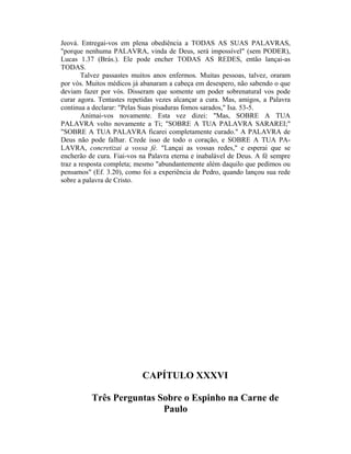 Jeová. Entregai-vos em plena obediência a TODAS AS SUAS PALAVRAS,
"porque nenhuma PALAVRA, vinda de Deus, será impossível" (sem PODER),
Lucas 1.37 (Brás.). Ele pode encher TODAS AS REDES, então lançai-as
TODAS.
Talvez passastes muitos anos enfermos. Muitas pessoas, talvez, oraram
por vós. Muitos médicos já abanaram a cabeça em desespero, não sabendo o que
deviam fazer por vós. Disseram que somente um poder sobrenatural vos pode
curar agora. Tentastes repetidas vezes alcançar a cura. Mas, amigos, a Palavra
continua a declarar: "Pelas Suas pisaduras fomos sarados," Isa. 53-5.
Animai-vos novamente. Esta vez dizei: "Mas, SOBRE A TUA
PALAVRA volto novamente a Ti; "SOBRE A TUA PALAVRA SARAREI;"
"SOBRE A TUA PALAVRA ficarei completamente curado." A PALAVRA de
Deus não pode falhar. Crede isso de todo o coração, e SOBRE A TUA PA-
LAVRA, concretizai a vossa fé. "Lançai as vossas redes," e esperai que se
encherão de cura. Fiai-vos na Palavra eterna e inabalável de Deus. A fé sempre
traz a resposta completa; mesmo "abundantemente além daquilo que pedimos ou
pensamos" (Ef. 3.20), como foi a experiência de Pedro, quando lançou sua rede
sobre a palavra de Cristo.
CAPÍTULO XXXVI
Três Perguntas Sobre o Espinho na Carne de
Paulo
 