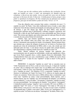 "E para que me não exaltasse pelas excelências das revelações, foi-me
dado um espinho na carne, a saber, um mensageiro de Satanás para me
esbofetear, a fim de me não exaltar. Acerca do qual três vezes orei ao Senhor
para que se desviasse de mim. E disse-me: A minha graça te basta, porque o meu
poder se aperfeiçoa na fraqueza. De boa vontade pois me gloriarei nas minhas
fraquezas, para que em mim habite o poder de Cristo," II Cor. 12.7-9.
Uma das objeções mais correntes hoje contra o ministério da cura é "o
espinho na carne" de Paulo. Uma idéia tradicional tem-se levado a outra idéia
tradicional. Sem dúvida a doutrina promulgada em toda parte que Deus é o Autor
da doença, e que Ele deseja que alguns de Seus filhos, mais devotos,
permaneçam enfermos para 0 glorificarem, exibindo coragem e paciência, tem
fortalecido a idéia de que Paulo padecia de uma enfermidade que Deus recusou
curar. Não cremos que alguém, que tenha tempo para ler tudo que Deus diz sobre
o assunto da cura, possa formar tal conclusão.
Admito, logo, que homens igualmente devotos, podem ter opiniões
contrárias, não somente sobre este ponto, mas sobre todo o assunto da cura
divina, É meramente uma questão de estudo e investigação. Muitos homens bons,
que ensinam que a época de milagres já passou etc, ao lerem as Escrituras têm
passado por cima do ensinamento da Bíblia sobre a cura, não crendo que tem
aplicação para nós hoje. É com desejo sincero de ajudar todo coração honesto,
que apresentamos o seguinte estudo acerca do "espinho na carne" de
Paulo. Muitos milhares de pessoas amadas têm padecido des-
necessariamente anos de agonia na enfermidade, crendo que agradavam a Deus,
que levou Paulo (segundo eles), a sofrer alguma forma de enfermidade. Para
compreendermos bem esse caso, consideremos o que a Bíblia diz acerca desse
"espinho na carne." 1) Que foi esse "espinho?" 2) Que ia fazer? 3) Por que foi
dado a Paulo?
PRIMEIRO: A expressão "espinho na carne" não se encontra nem no
Velho Testamento nem no Novo, a não ser como ilustração. A figura de "espinho
na carne" não se emprega nem sequer uma vez na Bíblia como uma figura de
enfermidade. Todas as vezes, essa expressão, na Bíblia declara exatamente o que
era o "espinho na carne". Em Números 33.55, a expressão "espinho na carne"
ilustrava os habitantes de Canaã. Em Josué 23.13, refere-se às nações pagas de
Canaã, aos cananeus. Nestes dois casos a Bíblia afirma clara e exatamente o que
eram esses "espinhos na carne," eram personalidades. Paulo declara, com a
mesma clareza, que seu "espinho" era "um mensageiro de Satanás;" ou conforme
outros tradutores, "o anjo do diabo." Novamente, a ilustração "espinho na carne"
era uma personalidade, "um mensageiro de Satanás." Essa palavra "mensageiro"
é traduzida da palavra grega, "angelos," que se encontra 188 vezes na Bíblia, e é
traduzida "anjo" 181 vezes, e 7 vezes "mensageiro." Em todas as 188 vezes na
Bíblia inteira, é uma pessoa e não uma coisa, sem uma exceção sequer. O inferno
foi preparado para "o diabo e seus anjos" (Mat. 25.41), (ou "mensageiros"); e "o
espinho na carne" de Paulo era um desses "mensageiros" do diabo, Paulo o diz.
 