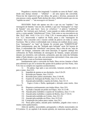 Pregadores e mestres têm imaginado "o espinho na carne de Paulo", tudo,
desde uma doença oriental — "oftalmia" — até uma esposa não convertida.
Parece-me tão improvável que tais idéias, tão gerais e diversas, passassem de
uma pessoa a outra, quando Paulo declara tão clara e definitivamente que era seu
"espinho na carne" — "um mensageiro de Satanás."
SEGUNDO: Paulo não apenas nos diz o que era seu "espinho," "um
mensageiro de Satanás," mas nos diz, também, o que esse "mensageiro" ou "anjo
de Satanás" veio para fazer: "para me esbofetear." A palavra "esbofetear"
significa "dar bofetada após bofetada," como quando as ondas esbofeteiam um
navio, e como quando "esbofeteavam" Cristo. Vede como se usa essa palavra em
Mat. 26.67; Mar. 14.65; I Cor. 4.11; I Ped. 2.20. A mesma palavra usada em II
Cor. 12.7, descrevendo o suplício de Paulo, preso a este "mensageiro de
Satanás," deve concordar com o mesmo sentido da palavra em todas as outras
Escrituras. Não se refere à enfermidade nem à doença em nenhum desses casos.
Esse "mensageiro" ou "anjo" de Satanás foi enviado para "ESBOFETEAR"
Paulo continuamente, para dar "bofetada após bofetada" neste fiel homem de
Deus. A enfermidade não "esbofeteia" uma pessoa. Mas a obra de um "anjo do
diabo" em fustigar, certamente cabe nesta descrição. O seguinte catálogo dos
sofrimentos de Paulo (bofetadas do mensageiro de Satanás, sempre presente)
durante seu ministério, será suficiente, certamente, para dar conta das bofetadas
dadas a Paulo durante a sua vida, sem acrescentar enfermidade à lista, uma coisa
que nem Paulo e nem as Escrituras mencionam.
Imediatamente após a conversão de Paulo, Deus enviou Ananias a Paulo
para informá-lo que ele ia mostrar-lhe quanto devia padecer por Seu Nome, Atos
9.16. Isso se cumpriu nos seguintes acontecimentos:
1) Os judeus, logo após a sua conversão, tomaram conselho entre si
para o matar. Atos 9.23.
2) Impedido de ajuntar-se aos discípulos. Atos 9.26-29.
3) Resistido por Satanás, Atos 13.6-13.
4) Resistido pelos judeus amotinados, Atos 13.44-49.
5) Expulso de Antioquia da Pisídia, Atos 13.14, 50-52.
6) Atacado pela multidão e expulso de Icônio, Atos 14.1-5.
7) Fugiu a Listra e Derbe, apedrejado e deixado como morto. Atos
14.6-19.
8) Disputava continuamente com irmãos falsos, Atos 19.8.
9) Açoitado e lançado em prisão em Filipos, Atos 16.12-40.
10) Atacado pelas multidões e expulso de Tessalônica, Atos 17.1-10.
11) Atacado pelas multidões e expulso de Beréia, Atos 17.10-14.
12) Atacado pela multidão em Corinto, Atos 18.1-23.
13) Atacado pela multidão em Éfeso, Atos 19.23-41.
14) Conspiração dos judeus para o matar, Atos 20.3.
15) Preso pelos judeus, atacado pelas multidões, julgado cinco vezes e
muitos outros padecimentos.
Além do opróbio, necessidades, perseguições e aflições mencionados em
II Coríntios 12, no capítulo 6 da mesma epístola, ele menciona açoites, prisões,
 