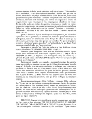 tumultos, desonra, infâmia, "como morrendo, e eis que vivemos," "como castiga-
dos, e não mortos." E no capítulo onze ele menciona "açoites, mais que eles; em
prisões, muito mais; em perigo de morte muitas vezes. Recebi dos judeus cinco
quarentenas de açoites menos um. Três vezes fui açoitado com varas, uma vez fui
apedrejado, três vezes sofri naufrágio, uma noite e um dia passei no abismo em
viagens muitas vezes, em perigos de rios, em perigos de salteadores, em perigos
dos da minha nação, em perigos dos gentios, em perigos na cidade, em perigos
no deserto, em perigos no mar, em perigos entre os falsos irmãos; em trabalhos e
fadiga, em vigílias muitas vezes, em frio e nudez." "Injuriado ... perseguido ...
blasfemado,... chegando a ser como lixo deste mundo ... como a escória de
todos," etc, etc.
Quem, a não ser o anjo de Satanás pode ser responsável por todos esses
sofrimentos? Vê-se que Paulo, ao enumerá-los, menciona quase tudo em que se
pode pensar, menos em enfermidade, como doença dos olhos. A coisa que ele
não menciona, a tradição pega e diz que era seu "espinho." Por que os pregadores
e mestres substituem "doença dos olhos" ou "enfermidade," o que Paulo NÃO
menciona, pelas bofetadas que Paulo menciona?
Certamente o "espinho" de Paulo não podia ser a vista deficiente, porque
os seus olhos foram CURADOS DE CEGUEIRA, Atos 9.18.
Notamos, agora, dois pontos claros, sem nos desviarmos em coisa alguma
do que Paulo realmente disse acerca desse "espinho"; isto é: 1) 0 QUE ERA 0
ESPINHO DE PAULO? Resposta: "Um mensageiro (anjo) de Satanás."!) O
QUE IA FAZER ESSE MENSAGEIRO? Resposta: "Para me esbofe-tear (dar
bofetada após bofetada)."
Tenho ouvido pregador após pregador e mestre após mestres, dar sua idéia
ou dar sua opinião, ou o que parece, ou o que dr. Fulano disse acerca do "espinho
na carne" de Paulo. Invariavelmente confortam os enfermos com a mensagem
que Paulo era doente e orou três vezes para ser curado, e Deus não achava bom
curá-lo, mas antes disse a Paulo que Sua graça lhe bastava, portanto, devemos
como Paulo — suportar nosso "espinho de enfermidade," fiel e pacientemente,
para a glória de Deus. A Bíblia não diz coisa alguma acerca de Paulo estar
enfermo, de ele orar para ser curado, nem que Deus o obrigou a permanecer
enfermo.
Em vez dessas coisas que a Bíblia NÂO diz, é isso que a Bíblia realmente
diz: "E, para que me não exaltasse pelas excelências das revelações, foi-me dado
um espinho na carne (não uma doença mas), a saber, um mensageiro de Satanás
para me esbofetear, a fim de me não exaltar. Acerca do qual (mensageiro de
Satanás) três vezes orei ao Senhor para que se desviasse de mim (Paulo não diz
que orou três vezes para ser curado). E (Deus) disse-me: A minha graça te basta,
porque o meu poder se aperfeiçoa na fraqueza." (Deus não diz: "Não, Paulo,
quero que fiques enfermo.")
TERCEIRO: Ora queremos considerar a terceira pergunta, cuja resposta é
tão clara como as duas primeiras. POR QUE O MENSAGEIRO DE SATANÁS
FOI ENVIADO PARA ESBOFETEAR A PAULO? Resposta: Para que ele se
"não exaltasse pelas excelências (abundância) das revelações." É por causa da
 