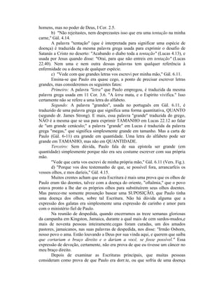 homens, mas no poder de Deus, I Cor. 2.5.
b) "Não rejeitastes, nem desprezastes isso que era uma tentação na minha
carne," Gál. 4.14.
A palavra "tentação" (que é interpretada para significar uma espécie de
doença) é traduzida da mesma palavra grega usada para exprimir o desafio de
Satanás a Cristo no deserto: "Acabando o diabo toda a tentação" (Lucas 4.13), e
usada por Jesus quando disse: "Orai, para que não entreis em tentação" (Lucas
22.40). Nem uma e nem outra dessas palavras tem qualquer referência à
enfermidade ou a doença de qualquer espécie.
c) "Vede com que grandes letras vos escrevi por minha mão," Gál. 6.11.
Ensina-se que Paulo era quase cego, a ponto de precisar escrever letras
grandes, mas consideremos os seguintes fatos:
Primeiro: A palavra "letra" que Paulo empregou, é traduzida da mesma
palavra grega usada em 11 Cor. 3.6. "A letra mata, e o Espírito vivifica." Isso
certamente não se refere a uma letra do alfabeto.
Segundo: A palavra "grandes", usada no português em Gál. 6.11, é
traduzido de uma palavra grega que significa uma forma quantitativa, QUANTO
(segundo dr. James Strong). E mais, essa palavra "grande" traduzida do grego,
NÂO é a mesma que se usa para exprimir TAMANHO em Lucas 22.12 ao falar
de "um grande cenáculo;" a palavra "grande" em Lucas é traduzida da palavra
grega "megas," que significa simplesmente grande em tamanho. Mas a carta de
Paulo (Gál. 6-11) era grande em quantidade. Uma letra do alfabeto pode ser
grande em TAMANHO, mas não em QUANTIDADE.
Terceiro: Sem dúvida, Paulo fala de sua epístola ser grande (em
quantidade) simplesmente porque não era seu costume escrever com sua própria
mão.
"Vede que carta vos escrevi de minha própria mão," Gál. 6.11 (Vers. Fig.).
d) "Porque vos dou testemunho de que, se possível fora, arrancarfeis os
vossos olhos, e mos daríeis," Gál. 4.15.
Muitos crentes acham que esta Escritura é mais uma prova que os olhos de
Paulo eram tão doentes, talvez com a doença do oriente, "oftalmia," que o povo
estava pronto a lhe dar os próprios olhos para substituírem seus olhos doentes.
Mas parece-me somente presunção basear uma SUPOSIÇÃO, que Paulo tinha
uma doença dos olhos, sobre tal Escritura. Não há dúvida alguma que a
expressão dos galatas era simplesmente uma expressão de carinho e amor para
com o ministério fiel de Paulo.
Na reunião de despedida, quando encerramos as treze semanas gloriosas
da campanha em Kingston, Jamaica, durante a qual mais de cem surdos-mudos,e
mais de noventa pessoas inteiramente.cegas foram curadas, um dos amados
pastores, jamaicanos, nas suas palavras de despedida, nos disse: "Irmão Osborn,
nosso povo o ama. Estão louvando a Deus por sua vinda aqui, e querem que saiba
que cortariam o braço direito e o dariam a você, se fosse possível." Essa
expressão de devoção, certamente, não era prova de que eu tivesse um câncer no
meu braço direito.
Depois de examinar as Escrituras principais, que muitas pessoas
consideram como prova de que Paulo era dorr.te, ou que sofria de uma doença
 