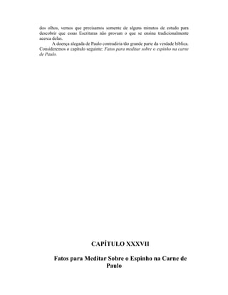 dos olhos, vemos que precisamos somente de alguns minutos de estudo para
descobrir que essas Escrituras não provam o que se ensina tradicionalmente
acerca delas.
A doença alegada de Paulo contradiria tão grande parte da verdade bíblica.
Consideremos o capítulo seguinte: Fatos para meditar sobre o espinho na carne
de Paulo.
CAPÍTULO XXXVII
Fatos para Meditar Sobre o Espinho na Carne de
Paulo
 