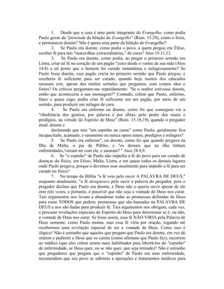 1. Desde que a cura é uma parte integrante do Evangelho, como podia
Paulo gozar da "plenitude da bênção do Evangelho" (Rom. 15.29), como o fazia,
e permanecer doente? Não é apura uma parte da bênção do Evangelho?
2. Se Paulo era doente, como podia o povo, a quem pregou em Éfeso,
receber fé para tais "maravilhas extraordinárias," de curas? Atos 19.11,12.
3. Se Paulo era doente, como podia, ao pregar o primeiro sermão em
Listra, criar tal fé no coração de um pagão "coxo desde o ventre de sua mãe (Atos
14.8) a tal ponto que o homem foi curado instantânea e milagrosamente? Se
Paulo fosse doente, esse pagão creria no primeiro sermão que Paulo pregou, e
receberia fé suficiente para ser curado, quando hoje muitos dos educados
recusam crer, apesar dos muitos sermões que pregamos, com corpos sãos e
fortes? Os críticos perguntam-me repetidamente: "Se o senhor estivesse doente,
então que aconteceria à sua mensagem?" Contudo, crêem que Paulo, enfermo,
fraco e quase cego, podia criar fé suficiente em um pagão, por meio de um
sermão, para produzir um milagre de cura.
4. Se Paulo era enfermo ou doente, como foi que conseguiu ver a
"obediência dos gentios, por palavra e por obras, pelo poder dos sinais e
prodígios, na virtude do Espírito de Deus" (Rom. 15.18,19), quando o pregador
atual, doente e
declarando que tem "um espinho na carne" como Paulo, geralmente fica
incapacitado, acamado, e raramente ou nunca opera sinais, prodígios e milagres?
5. Se Paulo era enfermo", ou doente, como foi que quando pregava na
Ilha de Malta, o pai de Públio, e "os demais que na ilha tinham
enfermidades,'vieram ter com ele, e sararam? " Atos 28.8,9.
6. Se "o espinho" de Paulo não impedia a fé do povo para ser curado de
doenças do físico, em Éfeso, Malta, Listra, e em quase todos os demais lugares
onde Paulo pregava, porque o devemos usar atualmente para impedir a fé para ser
curado no físico?
7. No tempo da Bíblia "a fé veio pelo ouvir A PALAVRA DE DEUS,"
enquanto atualmente, "a fé desaparece pelo ouvir a palavra do pregador, pois o
pregador declara que Paulo era doente, e Deus não o queria ouvir apesar de ele
orar três vezes, e portanto, é possível que não seja a vontade de Deus nos curar.
Tais argumentos nos levam a abandonar todas as promessas definidas de Deus
para curar TODOS que pedem; promessas que são baseadas na PALAVRA DE
DEUS e nos são dadas para produzir fé. Tais argumentos nos obrigam, cada vez,
a procurar revelações especiais do Espírito de Deus para determinar se é, ou não,
a vontade de Deus nos curar. Se fosse assim, essa fé NÃO VIRIA pela Palavra de
Deus somente, como Paulo ensina, mas essa fé viria por oração, rogando até
recebermos uma revelação especial de ser a vontade de Deus. Como isso é
ilógico! Não é estranho que aqueles que pregam que Paulo era doente, em vez de
orarem e pedirem a Deus que os curem (como afirmam que Paulo fez), recorrem
ao médico (que eles crêem serem mais habilitados para libertá-los do "espinho"
de enfermidade, se Deus quer, ou se não quer, que seja retirado)? Não é estranho
que pregadores que pregam que o "espinho" de Paulo era uma enfermidade,
recomendem que seu povo se submeta a operações e tratamentos médicos para
 