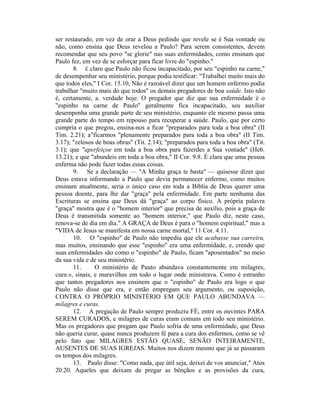 ser restaurado, em vez de orar a Deus pedindo que revele se é Sua vontade ou
não, como ensina que Deus revelou a Paulo? Para serem consistentes, devem
recomendar que seu povo "se glorie" nas suas enfermidades, como ensinam que
Paulo fez, em vez de se esforçar para ficar livre do "espinho."
8. É claro que Paulo não ficou incapacitado, por seu "espinho na carne,"
de desempenhar seu ministério, porque podia testificar: "Trabalhei muito mais do
que todos eles," I Cor. 15.10, Não é razoável dizer que um homem enfermo podia
trabalhar "muito mais do que todos" os demais pregadores de boa saúde. Isto não
é, certamente, a. verdade hoje. O pregador que diz que sua enfermidade é o
"espinho na carne de Paulo" geralmente fica incapacitado, seu auxiliar
desempenha uma grande parte de seu ministério, enquanto ele mesmo passa uma
grande parte do tempo em repouso para recuperar a saúde. Paulo, que por certo
cumpria o que pregou, ensina-nos a ficar "preparados para toda a boa obra" (II
Tim. 2.21); a"ficarmos "plenamente preparados para toda a boa obra" (II Tim.
3.17); "zelosos de boas obras" (Tit. 2.14); "preparados para toda a boa obra" (Tit.
3.1); que "aperfeiçoe em toda a boa obra para fazerdes a Sua vontade" (Heb.
13.21); e que "abundeis em toda a boa obra," II Cor. 9.8. É clara que uma pessoa
enferma não pode fazer todas essas coisas.
9. Se a declaração — "A Minha graça te basta" — quisesse dizer que
Deus estava informando a Paulo que devia permanecer enfermo, como muitos
ensinam atualmente, seria o único caso em toda a Bíblia de Deus querer uma
pessoa doente, para lhe dar "graça" pela enfermidade. Em parte nenhuma das
Escrituras se ensina que Deus dá "graça" ao corpo físico. A própria palavra
"graça" mostra que é o "homem interior" que precisa de auxílio, pois a graça de
Deus é transmitida somente ao "homem interior," que Paulo diz, neste caso,
renova-se de dia em dia." A GRAÇA de Deus é para o "homem espiritual," mas a
"VIDA de Jesus se manifesta em nossa carne mortal," 11 Cor. 4.11.
10. O "espinho" de Paulo não impediu que ele acabasse sua carreira,
mas muitos, ensinando que esse "espinho" era uma enfermidade, e, crendo que
suas enfermidades são como o "espinho" de Paulo, ficam "aposentados" no meio
da sua vida e de seu ministério.
11. O ministério de Pauto abundava constantemente em milagres,
cura:», sinais, e maravilhas em todo o lugar onde ministrava. Como é estranho
que tantos pregadores nos ensinem que o "espinho" de Paulo era logo o que
Paulo não disse que era, e então empregam seu argumento, ou suposição,
CONTRA O PRÓPRIO MINISTÉRIO EM QUE PAULO ABUNDAVA —
milagres e curas.
12. A pregação de Paulo sempre produziu FÉ, entre os ouvintes PARA
SEREM CURADOS, e milagres de curas eram comuns em todo seu ministério.
Mas os pregadores que pregam que Paulo sofria de uma enfermidade, que Deus
não queria curar, quase nunca produzem fé para a cura dos enfermos, como se vê
pelo fato que MILAGRES ESTÃO QUASE, SENÃO INTEIRAMENTE,
AUSENTES DE SUAS IGREJAS. Muitos nos dizem mesmo que já se passaram
os tempos dos milagres.
13. Paulo disse: "Como nada, que útil seja, deixei de vos anunciar," Atos
20.20. Aqueles que deixam de pregar as bênçãos e as provisões da cura,
 