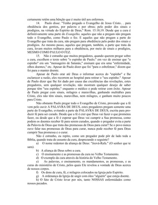 certamente retêm uma bênção que é muito útil aos enfermos.
14. Paulo disse: "Tenho pregado o Evangelho de Jesus Cristo.. . para
obediência dos gentios, por palavra e por obras; pelo poder dos sinais e
prodígios, na virtude do Espírito de Deus," Rom. 15.18,19. Desde que a cura é
definitivamente uma parte do Evangelho, aqueles que não a pregam não pregam
todo o Evangelho, como Paulo o fez. E aqueles que não pregam a parte do
Evangelho que trata da cura, não pregam para obediência pelo poder dos sinais e
prodígios. Ao mesmo passo, aqueles que pregam, também, a parte que trata da
cura, levam muitos milhares para a obediência, por meio de sinais e prodígios,
MESMO COMO PAULO O FEZ.
15. Não é estranho que muitos pregadores, quando querem pregar sobre
a cura, escolhem o texto sobre "o espinho de Paulo;" em vez de ensinar que "o
espinho" era um "mensageiro de Satanás," ensinam que era uma "enfermidade,
olhos doentes," etc. Apesar de Paulo dizer que foi "para o esbofetear," dizem que
foi para o manter doente.
Apesar de Paulo orar até Deus o informar acerca do "espinho" e lhe
esclarecer a razão, eles recorrem ao hospital para retirar o "seu espinho." Apesar
de Paulo dizer que lhe foi dado por causa das excelências das revelações, estes
pregadores, sem qualquer revelação, não mostram qualquer desejo de saber
porque têm "seu espinho," enquanto o médico o pode retirar com êxito. Apesar
de Paulo pregar com sinais, milagres e maravilhas, ganhando multidões para
Cristo, eles não têm sinais, maravilhas, nem milagres, e ganham muito poucos
para Cristo.
Não obstante Paulo pregar todo o Evangelho de Cristo, provando que a fé
vem pelo ouvir A PALAVRA DE DEUS, estes pregadores pregam somente uma
parte do Evangelho, evitando a parte da PALAVRA DE DEUS, escrita para pro-
duzir fé para ser curado. Desde que a fé é crer que Deus vai fazer o que prometeu
fazer, ou desde que a fé é esperar que Deus vai cumprir a Sua promessa, como
podem os doentes receber fé para serem curados, quando o pregador evita a parte
da Palavra de Deus que trata das promessas de Deus para curar? Se o povo nunca
ouve falar nas promessas de Deus para curar, nunca pode receber fé para Deus
cumprir Sua promessa e o curar.
Não é estranho, eu repito, como um pregador pode pôr de lado toda a
Bíblia, quando trata do assunto da cura, desprezando o seguinte?
a) O nome redentor da aliança de Deus: "Jeová-Rafa." (O senhor que te
sara).
b) A aliança de Deus sobre a cura.
c) O ensinamento e as promessas da cura no Velho Testamento.
d) O exemplo da cura através da história do Velho Testamento.
e) As palavras, o ensinamento, os mandamentos, as promessas, e as
curas do ministério de Cristo, pelos quais Ele revelou a vontade de Deus acerca
de nossos corpos.
f) Os dons de cura, fé, e milagres colocados na Igreja pelo Espírito.
g) A ordenança da Igreja de ungir com óleo "alguém" que esteja doente.
h) O fato de Cristo levar por nós, tanto NOSSAS enfermidades como
nossos pecados.
 