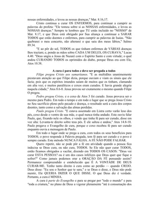 nossas enfermidades, e levou as nossas doenças," Mat. 8.16,17.
Cristo continua a curar OS ENFERMOS, para continuar a cumprir as
palavras do profeta: "Ele tomou sobre si as NOSSAS enfermidades, e levou as
NOSSAS doenças." Sempre te lembres que TU estás incluído no "NOSSO" de
Mat. 8.17, e que Deus está obrigado por Sua aliança a continuar a SARAR
TODOS que estão doentes e enfermos, para cumprir as palavras de Isaías. "Não
quebrarei o meu concerto, não alterarei o que saiu dos meus lábios," Salmo
89.34.
"E ao pôr do sol, TODOS os que tinham enfermos de VÁRIAS doenças
lhos traziam; e, pondo as mãos sobre CADA UM DELES, OS CURAVA," Lucas
4.40. "Deus ungiu a Jesus de Nazaré com o Espírito Santo e com virtude; o qual
andou CURANDO TODOS os oprimidos do diabo, porque Deus era com Ele,
Atos 10.38.
A cura é para todos e deve ser pregada a todos
Filipe pregou Cristo aos samaritanos. "E as multidões unanimemente
prestavam atenção ao que Filipe dizia, porque ouviam e viam os sinais que ele
fazia; pois que os espíritos imundos saíam de muitos que os tinham, clamando
em alta voz; e muitos paralíticos e coxos eram curados. E havia grande alegria
naquela cidade," Atos 8.6-8. Jesus provou ser exatamente o mesmo quando Filipe
O pregou.
Pedro pregou Cristo, e o coxo de Atos 3 foi curado. Jesus provava ser o
mesmo para Pedro. Em todo o tempo e em todo o lugar que se prega Jesus Cristo
no Seu sacrifício pleno pelo pecado e doença, o resultado será a cura dos corpos
doentes, tanto como a salvação das almas perdidas.
Paulo pregou Cristo. "E estava assentado em Listra certo varão leso dos
pés, coxo desde o ventre de sua mãe, o qual nunca tinha andado. Este ouviu falar
Paulo, que, fixando nele os olhos, e vendo que tinha fé para ser curado, disse em
voz alta: Levanta-te direito sobre teus pés. E ele saltou e andou," Atos 14.8-10.
Paulo pregava o Evangelho de cura, porque o coxo recebeu fé para ser curado
enquanto ouvia a mensagem de Paulo.
Em todo o lugar onde se prega a cura, com todos os seus benefícios para
TODOS; o povo responde à Palavra pregada, tem fé para ser curado e o povo é
sempre curado. Este método NUNCA FALHA. A FÉ NÃO PODE FALHAR.
Quero repetir, não se pode pôr a fé em atividade quando a pessoa fica
indecisa se Deus cura, ou não cura, TODOS. Se Ele não quer curar TODOS,
então ficamos obrigados a vacilar, dizendo em TODOS OS CASOS: "Deus vai
curar ESTA PESSOA? ou é um dos casos infelizes que Deus quer que fique a
sofrer?" Como jamais podemos orar a ORAÇÃO DA FÉ pensando assim?
Permanece compreendido e estabelecido que É A VONTADE DE DEUS
CURAR-ME. Tenho tanto direito à cura como ao perdão — quando CREIO.
Deus disse: "Eu sou o Senhor que te sara," e se Deus o disse, e Deus não pode
mentir, Ele QUERIA DIZER O QUE DISSE. O que Deus diz é verdade.
Portanto, a cura é MINHA.
A cura é parte do Evangelho e para se pregar por "todo o mundo" e para
"toda a criatura," no plano de Deus a vigorar plenamente "até à consumação dos
 