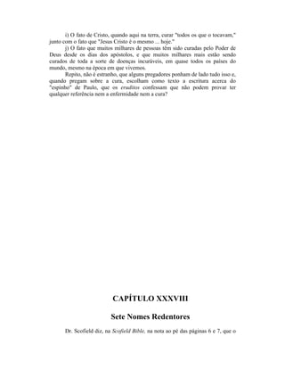 i) O fato de Cristo, quando aqui na terra, curar "todos os que o tocavam,"
junto com o fato que "Jesus Cristo é o mesmo ... hoje."
j) O fato que muitos milhares de pessoas têm sido curadas pelo Poder de
Deus desde os dias dos apóstolos, e que muitos milhares mais estão sendo
curados de toda a sorte de doenças incuráveis, em quase todos os países do
mundo, mesmo na época em que vivemos.
Repito, não é estranho, que alguns pregadores ponham de lado tudo isso e,
quando pregam sobre a cura, escolham como texto a escritura acerca do
"espinho" de Paulo, que os eruditos confessam que não podem provar ter
qualquer referência nem a enfermidade nem a cura?
CAPÍTULO XXXVIII
Sete Nomes Redentores
Dr. Scofield diz, na Scofield Bible, na nota ao pé das páginas 6 e 7, que o
 